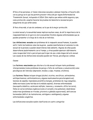 2 Para otras personas, si tienen relaciones sexuales o planean tenerlas, el hacerlo sólo
con su pareja es lo que les permite prevenir infección por alguna Enfermedad de
Transmisión Sexual, incluyendo el SIDA. Esto implica que ambos estén seguros y que,
como protección, acepten hacerse las pruebas de labaratorio necesarias para
asegurarse de que están sanos.

3 Para otras más, el uso de condones, es lo que da la mejor protección.

La salud sexual y la sexualidad sanas implican muchas cosas, de ahí la importancia de la
responsabilidad en el ejercicio de la sexualidad. Existen algunas enfermedades que se
pueden presentar a lo largo de la vida de un individuo.

Las disfunciones sexuales son problemas de la respuesta sexual humana, la pueden
sufrir tanto los hombres como las mujeres, pueden manifestarse al comienzo la vida
sexual de la persona o pueden desarrollarse más adelante. Algunas de ellas puede
desarrollarse paulatinamente con el tiempo, y otras pueden aparecer súbitamente
como incapacidad total o parcial para participar de una o más etapas del acto sexual.
Las causas de las disfunciones sexuales pueden ser físicas, psicológicas o ambas.

Causas

Los factores emocionales que afectan a la vida sexual incluyen tanto problemas
interpersonales (como problemas de pareja o falta de confianza y comunicación) como
psicológicos del individuo (depresión, miedos y culpa, traumas, etcétera).

Los factores físicos incluyen drogas (alcohol, nicotina, narcóticos, estimulantes,
antihipertensivos, antihistamínicos y algunos medicamentos psicoterapéuticos),
lesiones de espalda, hiperplasia prostática benigna, problemas de riego sanguíneo,
daños nerviosos (como heridas en la médula espinal), diversas enfermedades
(neuropatía diabética, esclerosis múltiple, tumores y, raramente, sífilis terciaria),
fallos en varios sistemas orgánicos (como el corazón y los pulmones), desórdenes
endocrinos (problemas en tiroides, pituitaria o glándula suprarrenal), deficiencias
hormonales (déficit de testosterona, estrógeno o andrógenos) y algunas
enfermedades congénitas.

Las disfunciones sexuales suelen clasificarse en cuatro categorías:
 
