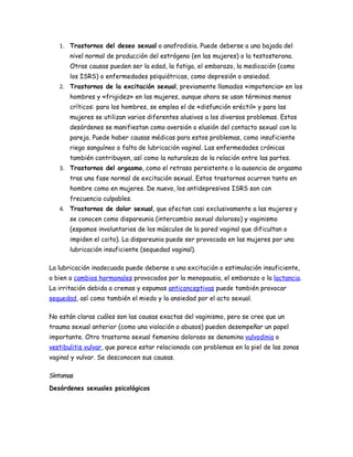 1. Trastornos del deseo sexual o anafrodisia. Puede deberse a una bajada del
       nivel normal de producción del estrógeno (en las mujeres) o la testosterona.
       Otras causas pueden ser la edad, la fatiga, el embarazo, la medicación (como
       los ISRS) o enfermedades psiquiátricas, como depresión o ansiedad.
   2. Trastornos de la excitación sexual, previamente llamados «impotencia» en los
       hombres y «frigidez» en las mujeres, aunque ahora se usan términos menos
       críticos: para los hombres, se emplea el de «disfunción eréctil» y para las
       mujeres se utilizan varios diferentes alusivos a los diversos problemas. Estos
       desórdenes se manifiestan como aversión o elusión del contacto sexual con la
       pareja. Puede haber causas médicas para estos problemas, como insuficiente
       riego sanguíneo o falta de lubricación vaginal. Las enfermedades crónicas
       también contribuyen, así como la naturaleza de la relación entre las partes.
   3. Trastornos del orgasmo, como el retraso persistente o la ausencia de orgasmo
       tras una fase normal de excitación sexual. Estos trastornos ocurren tanto en
       hombre como en mujeres. De nuevo, los antidepresivos ISRS son con
       frecuencia culpables.
   4. Trastornos de dolor sexual, que afectan casi exclusivamente a las mujeres y
       se conocen como dispareunia (intercambio sexual doloroso) y vaginismo
       (espamos involuntarios de los músculos de la pared vaginal que dificultan o
       impiden el coito). La dispareunia puede ser provocada en las mujeres por una
       lubricación insuficiente (sequedad vaginal).

La lubricación inadecuada puede deberse a una excitación o estimulación insuficiente,
o bien a cambios hormonales provocados por la menopausia, el embarazo o la lactancia.
La irritación debida a cremas y espumas anticonceptivas puede también provocar
sequedad, así como también el miedo y la ansiedad por el acto sexual.

No están claras cuáles son las causas exactas del vaginismo, pero se cree que un
trauma sexual anterior (como una violación o abusos) pueden desempeñar un papel
importante. Otro trastorno sexual femenino doloroso se denomina vulvodinia o
vestibulitis vulvar, que parece estar relacionado con problemas en la piel de las zonas
vaginal y vulvar. Se desconocen sus causas.

Síntomas
Desórdenes sexuales psicológicos
 