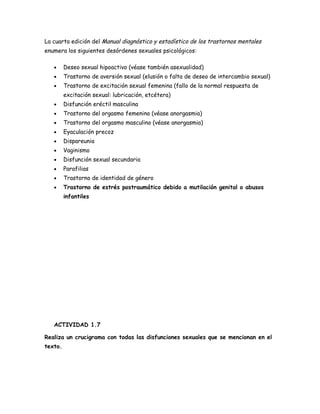 La cuarta edición del Manual diagnóstico y estadístico de los trastornos mentales
enumera los siguientes desórdenes sexuales psicológicos:

   •     Deseo sexual hipoactivo (véase también asexualidad)
   •     Trastorno de aversión sexual (elusión o falta de deseo de intercambio sexual)
   •     Trastorno de excitación sexual femenina (fallo de la normal respuesta de
         excitación sexual: lubricación, etcétera)
   •     Disfunción eréctil masculina
   •     Trastorno del orgasmo femenino (véase anorgasmia)
   •     Trastorno del orgasmo masculino (véase anorgasmia)
   •     Eyaculación precoz
   •     Dispareunia
   •     Vaginismo
   •     Disfunción sexual secundaria
   •     Parafilias
   •     Trastorno de identidad de género
   •     Trastorno de estrés postraumático debido a mutilación genital o abusos
         infantiles




   ACTIVIDAD 1.7

Realiza un crucigrama con todas las disfunciones sexuales que se mencionan en el
texto.
 