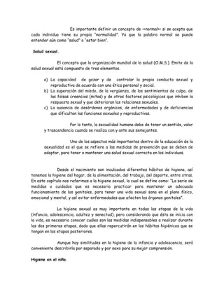 Es importante definir un concepto de <<normal>> si se acepta que
cada individuo tiene su propia “normalidad”. Ya que la palabra normal se puede
entender aún como “salud” o “estar bien”.

Salud sexual.

              El concepto que la organización mundial de la salud (O.M.S.). Emite de la
salud sexual está compuesto de tres elementos.

       a) La capacidad de gozar y de controlar la propia conducta sexual y
          reproductiva de acuerdo con una ética personal y social.
       b) La superación del miedo, de la vergüenza, de los sentimientos de culpa, de
          las falsas creencias (mitos) y de otros factores psicológicos que inhiben la
          respuesta sexual y que deterioran las relaciones sexuales.
       c) La ausencia de desórdenes orgánicos, de enfermedades y de deficiencias
          que dificulten las funciones sexuales y reproductivas.

                    Por lo tanto, la sexualidad humana debe de tener un sentido, valor
       y trascendencia cuando se realiza con y ante sus semejantes.

                     Uno de los aspectos más importantes dentro de la educación de la
       sexualidad es el que se refiere a las medidas de prevención que se deben de
       adoptar, para tener o mantener una salud sexual correcta en los individuos.



              Desde el nacimiento son inculcados diferentes hábitos de higiene, así
tenemos la higiene del hogar, de la alimentación, del trabajo, del deporte, entre otras.
En este capítulo nos referimos a la higiene sexual, la cual se define como: “La serie de
medidas o cuidados que es necesario practicar para mantener un adecuado
funcionamiento de los genitales, para tener una vida sexual sana en el plano físico,
emocional y mental, y así evitar enfermedades que afecten los órganos genitales”.

               La higiene sexual es muy importante en todas las etapas de la vida
(infancia, adolescencia, adultez y senectud), pero considerando que ésta se inicia con
la vida, es necesario conocer cuáles son las medidas indispensables a realizar durante
las dos primeras etapas, dado que ellas repercutirán en los hábitos higiénicos que se
tengan en las etapas posteriores.

             Aunque hay similitudes en la higiene de la infancia y adolescencia, será
conveniente describirla por separado y por sexo para su mejor comprensión.

Higiene en el niño.
 