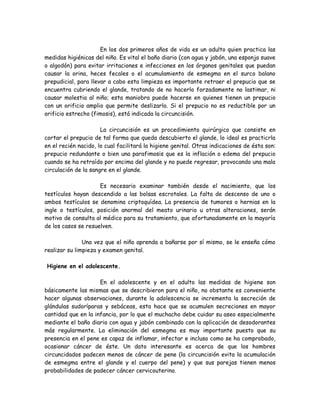 En los dos primeros años de vida es un adulto quien practica las
medidas higiénicas del niño. Es vital el baño diario (con agua y jabón, una esponja suave
o algodón) para evitar irritaciones e infecciones en los órganos genitales que puedan
causar la orina, heces fecales o el acumulamiento de esmegma en el surco balano
prepudicial, para llevar a cabo esta limpieza es importante retraer el prepucio que se
encuentra cubriendo el glande, tratando de no hacerlo forzadamente no lastimar, ni
causar molestia al niño; esta maniobra puede hacerse en quienes tienen un prepucio
con un orificio amplio que permite deslizarlo. Si el prepucio no es reductible por un
orificio estrecho (fimosis), está indicada la circuncisión.

                      La circuncisión es un procedimiento quirúrgico que consiste en
cortar el prepucio de tal forma que queda descubierto el glande, lo ideal es practicrla
en el recién nacido, lo cual facilitará la higiene genital. Otras indicaciones de ésta son:
prepucio redundante o bien una parafimosis que es la inflación o edema del prepucio
cuando se ha retraído por encima del glande y no puede regresar, provocando una mala
circulación de la sangre en el glande.

                     Es necesario examinar también desde el nacimiento, que los
testículos hayan descendido a las bolsas escrotales. La falta de descenso de uno o
ambos testículos se denomina criptoquídea. La presencia de tumores o hernias en la
ingle o testículos, posición anormal del meato urinario u otras alteraciones, serán
motivo de consulta al médico para su tratamiento, que afortunadamente en la mayoría
de los casos se resuelven.

               Una vez que el niño aprenda a bañarse por sí mismo, se le enseña cómo
realizar su limpieza y examen genital.

Higiene en el adolescente.

                     En el adolescente y en el adulto las medidas de higiene son
básicamente las mismas que se describieron para el niño, no obstante es conveniente
hacer algunas observaciones, durante la adolescencia se incrementa la secreción de
glándulas sudoríparas y sebáceas, esto hace que se acumulen secreciones en mayor
cantidad que en la infancia, por lo que el muchacho debe cuidar su aseo especialmente
mediante el baño diario con agua y jabón combinado con la aplicación de desodorantes
más regularmente. La eliminación del esmegma es muy importante puesto que su
presencia en el pene es capaz de inflamar, infectar e incluso como se ha comprobado,
ocasionar cáncer de éste. Un dato interesante es acerca de que los hombres
circuncidados padecen menos de cáncer de pene (la circuncisión evita la acumulación
de esmegma entre el glande y el cuerpo del pene) y que sus parejas tienen menos
probabilidades de padecer cáncer cervicouterino.
 