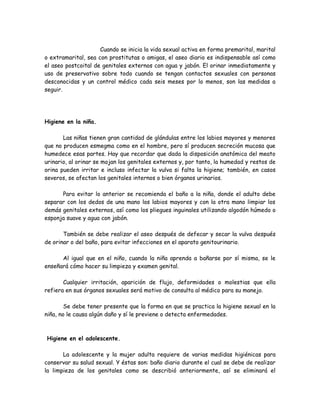 Cuando se inicia la vida sexual activa en forma premarital, marital
o extramarital, sea con prostitutas o amigas, el aseo diario es indispensable así como
el aseo postcoital de genitales externos con agua y jabón. El orinar inmediatamente y
uso de preservativo sobre todo cuando se tengan contactos sexuales con personas
desconocidas y un control médico cada seis meses por lo menos, son las medidas a
seguir.




Higiene en la niña.

       Las niñas tienen gran cantidad de glándulas entre los labios mayores y menores
que no producen esmegma como en el hombre, pero sí producen secreción mucosa que
humedece esas partes. Hay que recordar que dada la disposición anatómica del meato
urinario, al orinar se mojan los genitales externos y, por tanto, la humedad y restos de
orina pueden irritar e incluso infectar la vulva si falta la higiene; también, en casos
severos, se afectan los genitales internos o bien órganos urinarios.

      Para evitar lo anterior se recomienda el baño a la niña, donde el adulto debe
separar con los dedos de una mano los labios mayores y con la otra mano limpiar los
demás genitales externos, así como los pliegues inguinales utilizando algodón húmedo o
esponja suave y agua con jabón.

       También se debe realizar el aseo después de defecar y secar la vulva después
de orinar o del baño, para evitar infecciones en el aparato genitourinario.

      Al igual que en el niño, cuando la niña aprenda a bañarse por sí misma, se le
enseñará cómo hacer su limpieza y examen genital.

       Cualquier irritación, aparición de flujo, deformidades o molestias que ella
refiera en sus órganos sexuales será motivo de consulta al médico para su manejo.

        Se debe tener presente que la forma en que se practica la higiene sexual en la
niña, no le causa algún daño y sí le previene o detecta enfermedades.



Higiene en el adolescente.

       La adolescente y la mujer adulta requiere de varias medidas higiénicas para
conservar su salud sexual. Y éstas son: baño diario durante el cual se debe de realizar
la limpieza de los genitales como se describió anteriormente, así se eliminará el
 