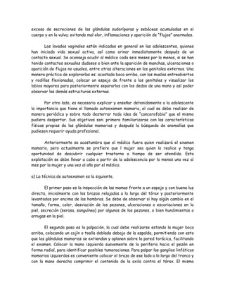 exceso de secreciones de las glándulas sudoríparas y sebáceas acumuladas en el
cuerpo y en la vulva; evitando mal olor, inflamaciones y aparición de “flujos” anormales.

       Los lavados vaginales están indicados en general en las adolescentes, quienes
han iniciado vida sexual activa, así como orinar inmediatamente después de un
contacto sexual. Se aconseja acudir al médico cada seis meses por lo menos, si se han
tenido contactos sexuales dudosos o bien ante la aparición de manchas, ulceraciones o
aparición de flujos no usuales, entre otras alteraciones en los genitales externos. Una
manera práctica de explorarlos es: acostada boca arriba, con los muslos entreabiertos
y rodillas flexionadas, colocar un espejo de frente a los genitales y visualizar los
labios mayores para posteriormente separarlos con los dedos de una mano y así poder
observar las demás estructuras externas.

       Por otro lado, es necesario explicar y enseñar detenidamente a la adolescente
la importancia que tiene el llamado autoexamen mamario, el cual se debe realizar de
manera periódica y sobre todo desterrar toda idea de “cancerofobia” que el mismo
pudiera despertar. Sus objetivos son: primero familiarizarse con las características
físicas propias de las glándulas mamarias y después la búsqueda de anomalías que
pudiesen requerir ayuda profesional.

       Anteriormente se acostumbra que el médico fuera quien realizará el examen
mamario, pero actualmente se prefiere que l mujer sea quien lo realice y tenga
oportunidad de descubrir cualquier trastorno a tiempo de ser atendido. Esta
explotación se debe llevar a cabo a partir de la adolescencia por lo menos una vez al
mes por la mujer y una vez al año por el médico.

a) La técnica de autoexamen es la siguiente.

        El primer paso es la inspección de las mamas frente a un espejo y con buena luz
directa, inicialmente con los brazos relajados a lo largo del tórax y posteriormente
levantados por encima de los hombros. Se debe de observar si hay algún cambio en el
tamaño, forma, color, desviación de los pezones, ulceraciones o escoriaciones en la
piel, secreción (serosa, sanguínea) por algunos de los pezones, o bien hundimientos o
arrugas en la piel.

       El segundo paso es la palpación, la cual debe realizarse estando la mujer boca
arriba, colocando un cojín o toalla doblada debajo de la espalda, permitiendo con esto
que las glándulas mamarias se extiendan y aplanen sobre la pared torácica, facilitando
el examen. Colocar la mano izquierda suavemente de la periferia hacia el pezón en
forma radial, para identificar posibles tumoraciones. Para palpar los ganglios linfáticos
mamarios izquierdos es conveniente colocar el brazo de ese lado a lo largo del tronco y
con la mano derecha comprimir el contenido de la axila contra el tórax. El mismo
 