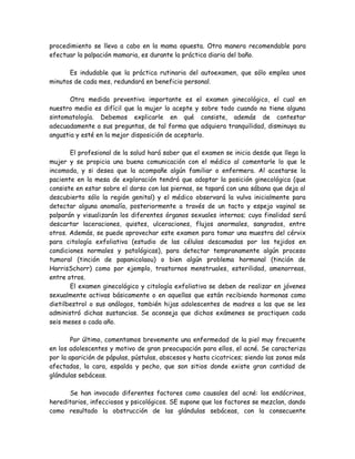 procedimiento se lleva a cabo en la mama opuesta. Otra manera recomendable para
efectuar la palpación mamaria, es durante la práctica diaria del baño.

      Es indudable que la práctica rutinaria del autoexamen, que sólo emplea unos
minutos de cada mes, redundará en beneficio personal.

       Otra medida preventiva importante es el examen ginecológico, el cual en
nuestro medio es difícil que la mujer lo acepte y sobre todo cuando no tiene alguna
sintomatología. Debemos explicarle en qué consiste, además de contestar
adecuadamente a sus preguntas, de tal forma que adquiera tranquilidad, disminuya su
angustia y esté en la mejor disposición de aceptarlo.

       El profesional de la salud hará saber que el examen se inicia desde que llega la
mujer y se propicia una buena comunicación con el médico al comentarle lo que le
incomoda, y si desea que la acompañe algún familiar o enfermera. Al acostarse la
paciente en la mesa de exploración tendrá que adoptar la posición ginecológica (que
consiste en estar sobre el dorso con las piernas, se tapará con una sábana que deja al
descubierto sólo la región genital) y el médico observará la vulva inicialmente para
detectar alguna anomalía, posteriormente a través de un tacto y espejo vaginal se
palparán y visualizarán los diferentes órganos sexuales internos; cuya finalidad será
descartar laceraciones, quistes, ulceraciones, flujos anormales, sangrados, entre
otros. Además, se puede aprovechar este examen para tomar una muestra del cérvix
para citología exfoliativa (estudio de las células descamadas por los tejidos en
condiciones normales y patológicas), para detectar tempranamente algún proceso
tumoral (tinción de papanicolaou) o bien algún problema hormonal (tinción de
HarrisSchorr) como por ejemplo, trastornos menstruales, esterilidad, amenorreas,
entre otros.
       El examen ginecológico y citología exfoliativa se deben de realizar en jóvenes
sexualmente activas básicamente o en aquellas que están recibiendo hormonas como
dietilbestrol o sus análogos, también hijas adolescentes de madres a las que se les
administró dichas sustancias. Se aconseja que dichos exámenes se practiquen cada
seis meses o cada año.

        Por último, comentamos brevemente una enfermedad de la piel muy frecuente
en los adolescentes y motivo de gran preocupación para ellos, el acné. Se caracteriza
por la aparición de pápulas, pústulas, abscesos y hasta cicatrices; siendo las zonas más
afectadas, la cara, espalda y pecho, que son sitios donde existe gran cantidad de
glándulas sebáceas.

      Se han invocado diferentes factores como causales del acné: los endócrinos,
hereditarios, infecciosos y psicológicos. SE supone que los factores se mezclan, dando
como resultado la obstrucción de las glándulas sebáceas, con la consecuente
 