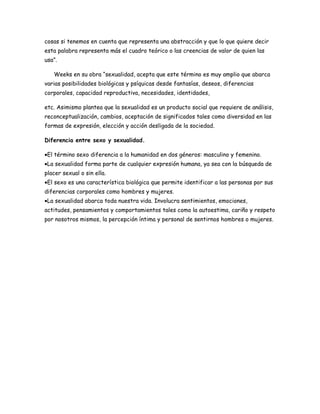 cosas si tenemos en cuenta que representa una abstracción y que lo que quiere decir
esta palabra representa más el cuadro teórico o las creencias de valor de quien las
usa”.

   Weeks en su obra “sexualidad, acepta que este término es muy amplio que abarca
varias posibilidades biológicas y psíquicas desde fantasías, deseos, diferencias
corporales, capacidad reproductiva, necesidades, identidades,

etc. Asimismo plantea que la sexualidad es un producto social que requiere de análisis,
reconceptualización, cambios, aceptación de significados tales como diversidad en las
formas de expresión, elección y acción desligada de la sociedad.

Diferencia entre sexo y sexualidad.

•El término sexo diferencia a la humanidad en dos géneros: masculino y femenino.
•La sexualidad forma parte de cualquier expresión humana, ya sea con la búsqueda de
placer sexual o sin ella.
•El sexo es una característica biológica que permite identificar a las personas por sus
diferencias corporales como hombres y mujeres.
•La sexualidad abarca toda nuestra vida. Involucra sentimientos, emociones,
actitudes, pensamientos y comportamientos tales como la autoestima, cariño y respeto
por nosotros mismos, la percepción íntima y personal de sentirnos hombres o mujeres.
 