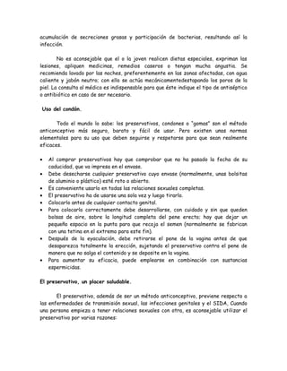 acumulación de secreciones grasas y participación de bacterias, resultando así la
infección.

        No es aconsejable que el o la joven realicen dietas especiales, expriman las
lesiones, apliquen medicinas, remedios caseros o tengan mucha angustia. Se
recomienda lavado por las noches, preferentemente en las zonas afectadas, con agua
caliente y jabón neutro; con ello se actúa mecánicamentedestapando los poros de la
piel. La consulta al médico es indispensable para que éste indique el tipo de antiséptico
o antibiótico en caso de ser necesario.

Uso del condón.

       Todo el mundo lo sabe: los preservativos, condones o “gomas” son el método
anticonceptivo más seguro, barato y fácil de usar. Pero existen unas normas
elementales para su uso que deben seguirse y respetarse para que sean realmente
eficaces.

•   Al comprar preservativos hay que comprobar que no ha pasado la fecha de su
    caducidad, que va impresa en el envase.
•   Debe desecharse cualquier preservativo cuyo envase (normalmente, unas bolsitas
    de aluminio o plástico) esté roto o abierto.
•   Es conveniente usarlo en todas las relaciones sexuales completas.
•   El preservativo ha de usarse una sola vez y luego tirarlo.
•   Colocarlo antes de cualquier contacto genital.
•   Para colocarlo correctamente debe desarrollarse, con cuidado y sin que queden
    bolsas de aire, sobre la longitud completa del pene erecto; hay que dejar un
    pequeño espacio en la punta para que recoja el semen (normalmente se fabrican
    con una tetina en el extremo para este fin).
•   Después de la eyaculación, debe retirarse el pene de la vagina antes de que
    desaparezca totalmente la erección, sujetando el preservativo contra el pene de
    manera que no salga el contenido y se deposite en la vagina.
•   Para aumentar su eficacia, puede emplearse en combinación con sustancias
    espermicidas.

El preservativo, un placer saludable.

       El preservativo, además de ser un método anticonceptivo, previene respecto a
las enfermedades de transmisión sexual, las infecciones genitales y el SIDA, Cuando
una persona empieza a tener relaciones sexuales con otra, es aconsejable utilizar el
preservativo por varias razones:
 