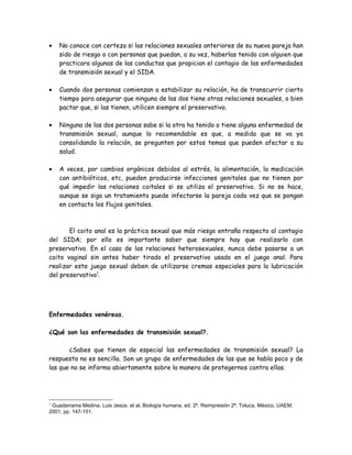 •   No conoce con certeza si las relaciones sexuales anteriores de su nueva pareja han
    sido de riesgo o con personas que puedan, a su vez, haberlas tenido con alguien que
    practicara algunas de las conductas que propician el contagio de las enfermedades
    de transmisión sexual y el SIDA.

•   Cuando dos personas comienzan a estabilizar su relación, ha de transcurrir cierto
    tiempo para asegurar que ninguna de las dos tiene otras relaciones sexuales, o bien
    pactar que, si las tienen, utilicen siempre el preservativo.

•   Ninguna de las dos personas sabe si la otra ha tenido o tiene alguna enfermedad de
    transmisión sexual, aunque lo recomendable es que, a medida que se va ya
    consolidando la relación, se pregunten por estos temas que pueden afectar a su
    salud.

•   A veces, por cambios orgánicos debidos al estrés, la alimentación, la medicación
    con antibióticos, etc, pueden producirse infecciones genitales que no tienen por
    qué impedir las relaciones coitales si se utiliza el preservativo. Si no se hace,
    aunque se siga un tratamiento puede infectarse la pareja cada vez que se pongan
    en contacto los flujos genitales.



       El coito anal es la práctica sexual que más riesgo entraña respecto al contagio
del SIDA; por ello es importante saber que siempre hay que realizarlo con
preservativo. En el caso de las relaciones heterosexuales, nunca debe pasarse a un
coito vaginal sin antes haber tirado el preservativo usado en el juego anal. Para
realizar este juego sexual deben de utilizarse cremas especiales para la lubricación
del preservativo1.




Enfermedades venéreas.

¿Qué son las enfermedades de transmisión sexual?.

       ¿Sabes que tienen de especial las enfermedades de transmisión sexual? La
respuesta no es sencilla. Son un grupo de enfermedades de las que se habla poco y de
las que no se informa abiertamente sobre la manera de protegernos contra ellas.




1
 Guadarrama Medina, Luis Jesús. et al. Biología humana, ed. 2ª. Reimpresión 2ª. Toluca, México, UAEM,
2001, pp. 147-151.
 