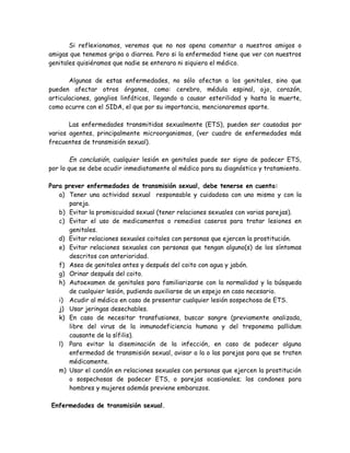 Si reflexionamos, veremos que no nos apena comentar a nuestros amigos o
amigas que tenemos gripa o diarrea. Pero si la enfermedad tiene que ver con nuestros
genitales quisiéramos que nadie se enterara ni siquiera el médico.

       Algunas de estas enfermedades, no sólo afectan a los genitales, sino que
pueden afectar otros órganos, como: cerebro, médula espinal, ojo, corazón,
articulaciones, ganglios linfáticos, llegando a causar esterilidad y hasta la muerte,
como ocurre con el SIDA, el que por su importancia, mencionaremos aparte.

       Las enfermedades transmitidas sexualmente (ETS), pueden ser causadas por
varios agentes, principalmente microorganismos, (ver cuadro de enfermedades más
frecuentes de transmisión sexual).

        En conclusión, cualquier lesión en genitales puede ser signo de padecer ETS,
por lo que se debe acudir inmediatamente al médico para su diagnóstico y tratamiento.

Para prever enfermedades de transmisión sexual, debe tenerse en cuenta:
   a) Tener una actividad sexual responsable y cuidadosa con uno mismo y con la
      pareja.
   b) Evitar la promiscuidad sexual (tener relaciones sexuales con varias parejas).
   c) Evitar el uso de medicamentos o remedios caseros para tratar lesiones en
      genitales.
   d) Evitar relaciones sexuales coitales con personas que ejercen la prostitución.
   e) Evitar relaciones sexuales con personas que tengan alguno(s) de los síntomas
      descritos con anterioridad.
   f) Aseo de genitales antes y después del coito con agua y jabón.
   g) Orinar después del coito.
   h) Autoexamen de genitales para familiarizarse con la normalidad y la búsqueda
      de cualquier lesión, pudiendo auxiliarse de un espejo en caso necesario.
   i) Acudir al médico en caso de presentar cualquier lesión sospechosa de ETS.
   j) Usar jeringas desechables.
   k) En caso de necesitar transfusiones, buscar sangre (previamente analizada,
      libre del virus de la inmunodeficiencia humana y del treponema pallidum
      causante de la sífilis).
   l) Para evitar la diseminación de la infección, en caso de padecer alguna
      enfermedad de transmisión sexual, avisar a la o las parejas para que se traten
      médicamente.
   m) Usar el condón en relaciones sexuales con personas que ejercen la prostitución
      o sospechosas de padecer ETS, o parejas ocasionales; los condones para
      hombres y mujeres además previene embarazos.

Enfermedades de transmisión sexual.
 