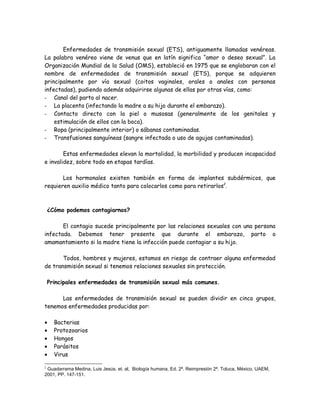 Enfermedades de transmisión sexual (ETS), antiguamente llamadas venéreas.
La palabra venéreo viene de venus que en latín significa “amor o deseo sexual”. La
Organización Mundial de la Salud (OMS), estableció en 1975 que se englobaran con el
nombre de enfermedades de transmisión sexual (ETS), porque se adquieren
principalmente por vía sexual (coitos vaginales, orales o anales con personas
infectadas), pudiendo además adquirirse algunas de ellas por otras vías, como:
- Canal del parto al nacer.
- La placenta (infectando la madre a su hijo durante el embarazo).
- Contacto directo con la piel o musosas (generalmente de los genitales y
    estimulación de ellos con la boca).
- Ropa (principalmente interior) o sábanas contaminadas.
- Transfusiones sanguíneas (sangre infectada o uso de agujas contaminadas).

        Estas enfermedades elevan la mortalidad, la morbilidad y producen incapacidad
e invalidez, sobre todo en etapas tardías.

       Los hormonales existen también en forma de implantes subdérmicos, que
requieren auxilio médico tanto para colocarlos como para retirarlos2.



    ¿Cómo podemos contagiarnos?

       El contagio sucede principalmente por las relaciones sexuales con una persona
infectada. Debemos tener presente que durante el embarazo, parto o
amamantamiento si la madre tiene la infección puede contagiar a su hijo.

       Todos, hombres y mujeres, estamos en riesgo de contraer alguna enfermedad
de transmisión sexual si tenemos relaciones sexuales sin protección.

    Principales enfermedades de transmisión sexual más comunes.

      Las enfermedades de transmisión sexual se pueden dividir en cinco grupos,
tenemos enfermedades producidas por:

•     Bacterias
•     Protozoarios
•     Hongos
•     Parásitos
•     Virus

2
 Guadarrama Medina, Luis Jesús. et. al, Biología humana, Ed. 2ª. Reimpresión 2ª. Toluca, México, UAEM,
2001, PP. 147-151.
 