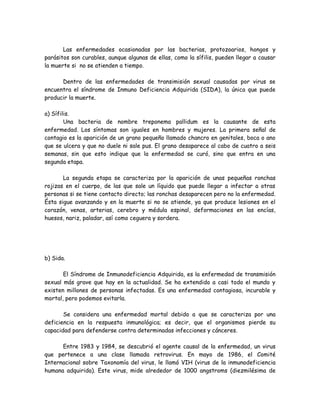 Las enfermedades ocasionadas por las bacterias, protozoarios, hongos y
parásitos son curables, aunque algunas de ellas, como la sífilis, pueden llegar a causar
la muerte si no se atienden a tiempo.

      Dentro de las enfermedades de transimisión sexual causadas por virus se
encuentra el síndrome de Inmuno Deficiencia Adquirida (SIDA), la única que puede
producir la muerte.

a) Sífilis.
        Una bacteria de nombre treponema pallidum es la causante de esta
enfermedad. Los síntomas son iguales en hombres y mujeres. La primera señal de
contagio es la aparición de un grano pequeño llamado chancro en genitales, boca o ano
que se ulcera y que no duele ni sale pus. El grano desaparece al cabo de cuatro a seis
semanas, sin que esto indique que la enfermedad se curó, sino que entra en una
segunda etapa.

       La segunda etapa se caracteriza por la aparición de unas pequeñas ronchas
rojizas en el cuerpo, de las que sale un líquido que puede llegar a infectar a otras
personas si se tiene contacto directo; las ronchas desaparecen pero no la enfermedad.
Ésta sigue avanzando y en la muerte si no se atiende, ya que produce lesiones en el
corazón, venas, arterias, cerebro y médula espinal, deformaciones en las encías,
huesos, nariz, paladar, así como ceguera y sordera.




b) Sida.

       El Síndrome de Inmunodeficiencia Adquirida, es la enfermedad de transmisión
sexual más grave que hay en la actualidad. Se ha extendido a casi todo el mundo y
existen millones de personas infectadas. Es una enfermedad contagiosa, incurable y
mortal, pero podemos evitarla.

       Se considera una enfermedad mortal debido a que se caracteriza por una
deficiencia en la respuesta inmunológica; es decir, que el organismos pierde su
capacidad para defenderse contra determinadas infecciones y cánceres.

      Entre 1983 y 1984, se descubrió el agente causal de la enfermedad, un virus
que pertenece a una clase llamada retrovirus. En mayo de 1986, el Comité
Internacional sobre Taxonomía del virus, le llamó VIH (virus de la inmunodeficiencia
humana adquirida). Este virus, mide alrededor de 1000 angstroms (diezmilésima de
 
