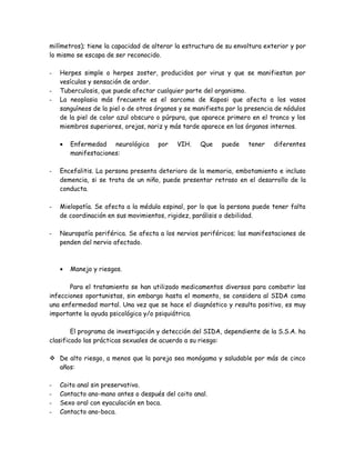 milímetros); tiene la capacidad de alterar la estructura de su envoltura exterior y por
lo mismo se escapa de ser reconocido.

-   Herpes simple o herpes zoster, producidos por virus y que se manifiestan por
    vesículas y sensación de ardor.
-   Tuberculosis, que puede afectar cualquier parte del organismo.
-   La neoplasia más frecuente es el sarcoma de Kaposi que afecta a los vasos
    sanguíneos de la piel o de otros órganos y se manifiesta por la presencia de nódulos
    de la piel de color azul obscuro o púrpura, que aparece primero en el tronco y los
    miembros superiores, orejas, nariz y más tarde aparece en los órganos internos.

    •   Enfermedad neurológica       por    VIH.    Que    puede    tener    diferentes
        manifestaciones:

-   Encefalitis. La persona presenta deterioro de la memoria, embotamiento e incluso
    demencia, si se trata de un niño, puede presentar retraso en el desarrollo de la
    conducta.

-   Mielopatía. Se afecta a la médula espinal, por lo que la persona puede tener falta
    de coordinación en sus movimientos, rigidez, parálisis o debilidad.

-   Neuropatía periférica. Se afecta a los nervios periféricos; las manifestaciones de
    penden del nervio afectado.



    •   Manejo y riesgos.

       Para el tratamiento se han utilizado medicamentos diversos para combatir las
infecciones oportunistas, sin embargo hasta el momento, se considera al SIDA como
una enfermedad mortal. Una vez que se hace el diagnóstico y resulta positivo, es muy
importante la ayuda psicológica y/o psiquiátrica.

        El programa de investigación y detección del SIDA, dependiente de la S.S.A. ha
clasificado las prácticas sexuales de acuerdo a su riesgo:

 De alto riesgo, a menos que la pareja sea monógama y saludable por más de cinco
  años:

-   Coito anal sin preservativo.
-   Contacto ano-mano antes o después del coito anal.
-   Sexo oral con eyaculación en boca.
-   Contacto ano-boca.
 