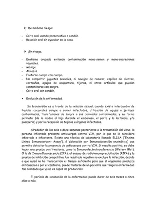  De mediano riesgo:

-    Coito anal usando preservativo o condón.
-    Relación oral sin eyacular en la boca.



     Sin riesgo.

-    Erotismo cruzado evitando contaminación mano-semen y mano-secresiones
     vaginales.
-    Masaje.
-    Abrazos.
-    Frotarse cuerpo con cuerpo.
-    No compartir juguetes sexuales, ni navajas de rasurar, cepillos de dientes,
     cortauñas, agujas de acupuntura, tijeras, ni otros artículos que puedan
     contaminarse con sangre.
-    Coito oral con condón.

•    Evolución de la enfermedad.

     Su transmisión es a través de la relación sexual, cuando existe intercambio de
líquidos corporales sangre o semen infectados, utilización de agujas o jeringas
contaminadas, transfusiones de sangre o sus derivados contaminadas, y en forma
perinatal (de la madre al hijo durante el embarazo, el parto y la lactancia, y/o
puerperio) y por la recepción de tejidos u órganos infectados.

       Alrededor de las seis a doce semanas posteriores a la transmisión del virus, la
persona infectada presenta anticuerpos contra VIH, por lo que se le considera
infectada e infectante. Existe una técnica de laboratorio llamada ELISA (“Enzime
Linked Inmunosorbent Assay”). ó Valoración por Inmunoabsorción enzimática) que
permite detectar la presencia de anticuerpos contra VIH. Si resulta positiva, se debe
hacer una prueba confirmatoria, como la Inmunoelectrotransferencia (Wetern Blot).
O la de Inmunofluorescencia (IFA), el ensayo de radioinmunoprecipitación (RIPA) y la
prueba de inhibición competitiva. Un resultado negativo no excluye la infección, debido
a que quizá no ha transcurrido el tiempo suficiente para que el organismo produzca
anticuerpos o por el contrario, puede tratarse de un paciente que tenga la enfermedad
tan avanzada que ya no es capaz de producirlos.

       El período de incubación de la enfermedad puede durar de seis meses a cinco
años o más.
 