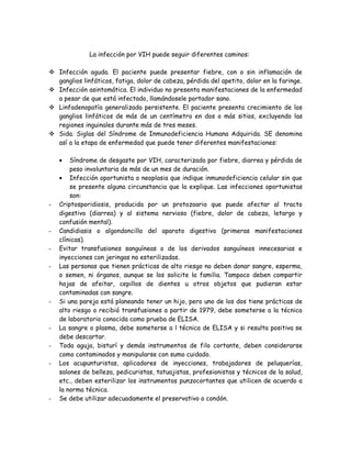 La infección por VIH puede seguir diferentes caminos:

 Infección aguda. El paciente puede presentar fiebre, con o sin inflamación de
  ganglios linfáticos, fatiga, dolor de cabeza, pérdida del apetito, dolor en la faringe.
 Infección asintomática. El individuo no presenta manifestaciones de la enfermedad
  a pesar de que está infectado, llamándosele portador sano.
 Linfadenopatía generalizada persistente. El paciente presenta crecimiento de los
  ganglios linfáticos de más de un centímetro en dos o más sitios, excluyendo las
  regiones inguinales durante más de tres meses.
 Sida. Siglas del Síndrome de Inmunodeficiencia Humana Adquirida. SE denomina
  así a la etapa de enfermedad que puede tener diferentes manifestaciones:

    •   Síndrome de desgaste por VIH, caracterizado por fiebre, diarrea y pérdida de
        peso involuntaria de más de un mes de duración.
    • Infección oportunista o neoplasia que indique inmunodeficiencia celular sin que
        se presente alguna circunstancia que la explique. Las infecciones oportunistas
        son:
-   Criptosporidiosis, producida por un protozoario que puede afectar al tracto
    digestivo (diarrea) y al sistema nervioso (fiebre, dolor de cabeza, letargo y
    confusión mental).
-   Candidiasis o algondoncillo del aparato digestivo (primeras manifestaciones
    clínicas).
-   Evitar transfusiones sanguíneas o de los derivados sanguíneos innecesarias e
    inyecciones con jeringas no esterilizadas.
-   Las personas que tienen prácticas de alto riesgo no deben donar sangre, esperma,
    o semen, ni órganos, aunque se los solicite la familia. Tampoco deben compartir
    hojas de afeitar, cepillos de dientes u otros objetos que pudieran estar
    contaminadas con sangre.
-   Si una pareja está planeando tener un hijo, pero uno de los dos tiene prácticas de
    alto riesgo o recibió transfusiones a partir de 1979, debe someterse a la técnica
    de laboratorio conocida como prueba de ELISA.
-   La sangre o plasma, debe someterse a l técnica de ELISA y si resulta positiva se
    debe descartar.
-   Toda aguja, bisturí y demás instrumentos de filo cortante, deben considerarse
    como contaminados y manipularse con sumo cuidado.
-   Los acupunturistas, aplicadores de inyecciones, trabajadores de peluquerías,
    salones de belleza, pedicuristas, tatuajistas, profesionistas y técnicos de la salud,
    etc., deben esterilizar los instrumentos punzocortantes que utilicen de acuerdo a
    la norma técnica.
-   Se debe utilizar adecuadamente el preservativo o condón.
 