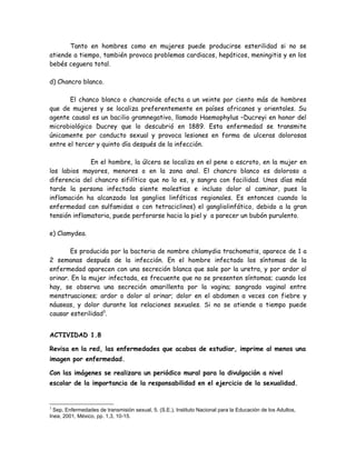 Tanto en hombres como en mujeres puede producirse esterilidad si no se
atiende a tiempo, también provoca problemas cardiacos, hepáticos, meningitis y en los
bebés ceguera total.

d) Chancro blanco.

       El chanco blanco o chancroide afecta a un veinte por ciento más de hombres
que de mujeres y se localiza preferentemente en países africanos y orientales. Su
agente causal es un bacilio gramnegativo, llamado Haemophylus –Ducreyi en honor del
microbiológico Ducrey que lo descubrió en 1889. Esta enfermedad se transmite
únicamente por conducto sexual y provoca lesiones en forma de ulceras dolorosas
entre el tercer y quinto día después de la infección.

              En el hombre, la úlcera se localiza en el pene o escroto, en la mujer en
los labios mayores, menores o en la zona anal. El chancro blanco es doloroso a
diferencia del chancro sifilítico que no lo es, y sangra con facilidad. Unos días más
tarde la persona infectada siente molestias e incluso dolor al caminar, pues la
inflamación ha alcanzado los ganglios linfáticos regionales. Es entonces cuando la
enfermedad con sulfamidas o con tetraciclinos) el gangliolinfático, debido a la gran
tensión inflamatoria, puede perforarse hacia la piel y a parecer un bubón purulento.

e) Clamydea.

       Es producida por la bacteria de nombre chlamydia trachomatis, aparece de 1 a
2 semanas después de la infección. En el hombre infectado los síntomas de la
enfermedad aparecen con una secreción blanca que sale por la uretra, y por ardor al
orinar. En la mujer infectada, es frecuente que no se presenten síntomas; cuando los
hay, se observa una secreción amarillenta por la vagina; sangrado vaginal entre
menstruaciones; ardor o dolor al orinar; dolor en el abdomen a veces con fiebre y
náuseas, y dolor durante las relaciones sexuales. Si no se atiende a tiempo puede
causar esterilidad3.


ACTIVIDAD 1.8

Revisa en la red, las enfermedades que acabas de estudiar, imprime al menos una
imagen por enfermedad.

Con las imágenes se realizara un periódico mural para la divulgación a nivel
escolar de la importancia de la responsabilidad en el ejercicio de la sexualidad.


3
  Sep. Enfermedades de transmisión sexual, 5. (S.E.), Instituto Nacional para la Educación de los Adultos,
Inea, 2001, México, pp. 1,3, 10-15.
 