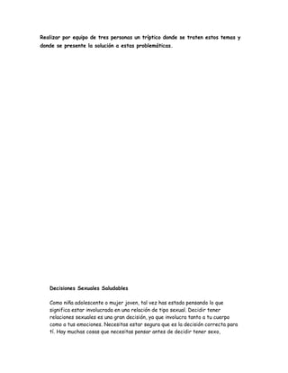 Realizar por equipo de tres personas un tríptico donde se traten estos temas y
donde se presente la solución a estas problemáticas.




   Decisiones Sexuales Saludables

   Como niña adolescente o mujer joven, tal vez has estado pensando lo que
   significa estar involucrada en una relación de tipo sexual. Decidir tener
   relaciones sexuales es una gran decisión, ya que involucra tanto a tu cuerpo
   como a tus emociones. Necesitas estar segura que es la decisión correcta para
   tí. Hay muchas cosas que necesitas pensar antes de decidir tener sexo,
 