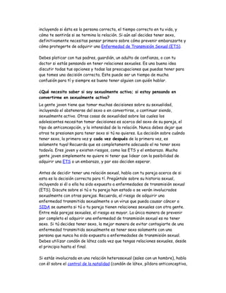 incluyendo si ésta es la persona correcta, el tiempo correcto en tu vida, y
cómo te sentirás si se termina la relación. Si aún así decides tener sexo,
definitivamente necesitas pensar primero sobre cómo prevenir embarazarte y
cómo protegerte de adquirir una Enfermedad de Transmisión Sexual (ETS).

Debes platicar con tus padres, guardián, un adulto de confianza, o con tu
doctor si estás pensando en tener relaciones sexuales. Es una buena idea
discutir todas tus opciones y todas las preocupaciones que puedas tener para
que tomes una decisión correcta. Este puede ser un tiempo de mucha
confusión para tí y siempre es bueno tener alguien con quién hablar.

¿Qué necesito saber si soy sexualmente activa; si estoy pensando en
convertirme en sexualmente activa?
La gente joven tiene que tomar muchas decisiones sobre su sexualidad,
incluyendo el abstenerse del sexo o en convertirse, o continuar siendo,
sexualmente activo. Otras cosas de sexualidad sobre las cuales los
adolescentes necesitan tomar decisiones es acerca del sexo de su pareja, el
tipo de anticoncepción, y la intensidad de la relación. Nunca debes dejar que
otros te presionen para tener sexo si tú no quieres. ¡La decisión sobre cuándo
tener sexo, la primera vez y cada vez después de la primera vez, es
solamente tuya! Recuerda que es completamente adecuado el no tener sexo
todavía. Eres joven y existen riesgos, como las ETS y el embarazo. Mucha
gente joven simplemente no quiere ni tener que lidear con la posibilidad de
adquirir una ETS o un embarazo, y por eso deciden esperar.

Antes de decidir tener una relación sexual, habla con tu pareja acerca de si
esta es la decisión correcta para tí. Pregúntale sobre su historia sexual,
incluyendo si él o ella ha sido expuesto a enfermedades de transmisión sexual
(ETS). Discute sobre si tú o tu pareja han estado o se verán involucrados
sexualmente con otras parejas. Recuerda, el riesgo de adquirir una
enfermedad transmitida sexualmente o un virus que pueda causar cáncer o
SIDA se aumenta si tú o tu pareja tienen relaciones sexuales con otra gente.
Entre más parejas sexuales, el riesgo es mayor. La única manera de prevenir
por completo el adquirir una enfermedad de transmisión sexual es no tener
sexo. Si tú decides tener sexo, la mejor manera de evitar contagiarte de una
enfermedad transmitida sexualmente es tener sexo solamente con una
persona que nunca ha sido expuesta a enfermedades de transmisión sexual.
Debes utilizar condón de látez cada vez que tengas relaciones sexuales, desde
el principio hasta el final.

Si estás involucrada en una relación heterosexual (sales con un hombre), habla
con él sobre el control de la natalidad (condón de látex, píldora anticonceptiva,
 