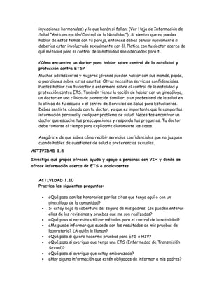 inyecciones hormonales) y lo que harán si fallan. (Ver Hoja de Información de
   Salud “Anticoncepción/Control de la Natalidad”). Si sientes que no puedes
   hablar de estos temas con tu pareja, entonces debes pensar nuevamente si
   deberías estar involucrada sexualmente con él. Platica con tu doctor acerca de
   qué métodos para el control de la natalidad son adecuados para tí.

   ¿Cómo encuentro un doctor para hablar sobre control de la natalidad y
   protección contra ETS?
   Muchas adolescentes y mujeres jóvenes pueden hablar con sus mamás, papás,
   o guardianes sobre estos asuntos. Otras necesitan servicios confidenciales.
   Puedes hablar con tu doctor o enfermera sobre el control de la natalidad y
   protección contra ETS. También tienes la opción de hablar con un ginecólogo,
   un doctor en una clínica de planeación familiar, o un profesional de la salud en
   la clínica de tu escuela o el centro de Servicios de Salud para Estudiantes.
   Debes sentirte cómoda con tu doctor, ya que es importante que le compartas
   información personal y cualquier problema de salud. Necesitas encontrar un
   doctor que escuche tus preocupaciones y responda tus preguntas. Tu doctor
   debe tomarse el tiempo para explicarte claramente las cosas.

   Asegúrate de que sabes cómo recibir servicios confidenciales que no juzguen
   cuando hables de cuestiones de salud o preferencias sexuales.
ACTIVIDAD 1.8

Investiga qué grupos ofrecen ayuda y apoyo a personas con VIH y dónde se
ofrece información acerca de ETS a adolescentes


   ACTIVIDAD 1.10
   Practica las siguientes preguntas:

     •   ¿Qué pasa con los honorarios por las citas que tenga aquí o con un
         ginecólogo de la comunidad?
     •   Si estoy bajo la cobertura del seguro de mis padres, ¿se pueden enterar
         ellos de los revisiones y pruebas que me son realizadas?
     •   ¿Qué pasa si necesito utilizar métodos para el control de la natalidad?
     •   ¿Me puede informar que sucede con los resultados de mis pruebas de
         laboratorio? ¿A quién le llaman?
     •   ¿Qué pasa si quiero hacerme pruebas para ETS o HIV?
     •   ¿Qué pasa si averiguo que tengo una ETS (Enfermedad de Transmisión
         Sexual)?
     •   ¿Qué pasa si averiguo que estoy embarazada?
     •   ¿Hay alguna información que estén obligados de informar a mis padres?
 