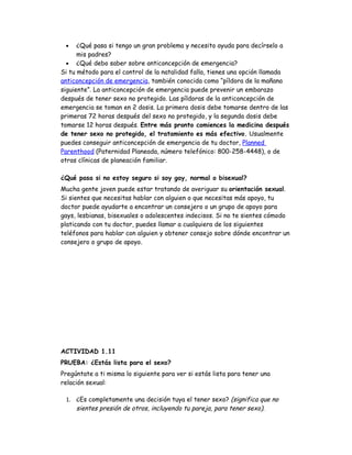 •    ¿Qué pasa si tengo un gran problema y necesito ayuda para decírselo a
      mis padres?
  • ¿Qué debo saber sobre anticoncepción de emergencia?
Si tu método para el control de la natalidad falla, tienes una opción llamada
anticoncepción de emergencia, también conocida como “píldora de la mañana
siguiente”. La anticoncepción de emergencia puede prevenir un embarazo
después de tener sexo no protegido. Las píldoras de la anticoncepción de
emergencia se toman en 2 dosis. La primera dosis debe tomarse dentro de las
primeras 72 horas después del sexo no protegido, y la segunda dosis debe
tomarse 12 horas después. Entre más pronto comiences la medicina después
de tener sexo no protegido, el tratamiento es más efectivo. Usualmente
puedes conseguir anticoncepción de emergencia de tu doctor, Planned
Parenthood (Paternidad Planeada, número telefónico: 800-258-4448), o de
otras clínicas de planeación familiar.

¿Qué pasa si no estoy seguro si soy gay, normal o bisexual?
Mucha gente joven puede estar tratando de averiguar su orientación sexual.
Si sientes que necesitas hablar con alguien o que necesitas más apoyo, tu
doctor puede ayudarte a encontrar un consejero o un grupo de apoyo para
gays, lesbianas, bisexuales o adolescentes indecisos. Si no te sientes cómodo
platicando con tu doctor, puedes llamar a cualquiera de los siguientes
teléfonos para hablar con alguien y obtener consejo sobre dónde encontrar un
consejero o grupo de apoyo.




ACTIVIDAD 1.11
PRUEBA: ¿Estás lista para el sexo?
Pregúntate a ti misma lo siguiente para ver si estás lista para tener una
relación sexual:

 1. ¿Es completamente una decisión tuya el tener sexo? (significa que no
    sientes presión de otros, incluyendo tu pareja, para tener sexo).
 