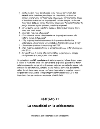 2. ¿Es tu decisión tener sexo basada en las razones correctas? (No
    debería estar basada en presión por tus compañeros, el deseo de
    encajar en el grupo o por hacer feliz a tu pareja o por la creencia de que
    el sexo hará la relación con tu pareja más cercana o mejor. Si decides
    tener sexo, debe ser porque te sientes emocional y físicamente lista y tu
    pareja debe ser alguien que ames, confíes y respetes).
 3. ¿Crees que tu pareja respetaría cualquier decisión que tomaras sobre
    tener o no tener sexo?
 4. ¿Confías y respetas a tu pareja?
 5. ¿Eres capaz de hablar cómodamente con tu pareja sobre sexo y la
    historia sexual de tu pareja?
 6. ¿Tú y tu pareja han hablado acerca de lo que ambos harán si te
    embarazas o adquieren una Enfermedad de Transmisión Sexual (ETS)?
 7. ¿Sabes cómo prevenir el embarazo y las ETS?
 8. ¿Tú y tu pareja desean utilizar la anticoncepción para evitar el embarazo
    y las ETS?
 9. Mira dentro de tí misma. ¿Te sientes lista y completamente cómoda
    contigo misma y tu pareja para tener sexo?

Si contestaste que NO a cualquiera de estas preguntas, tal vez desees volver
a pensar si realmente estás lista para el sexo. Si piensas que deberías tener
relaciones sexuales porque otros lo quieren o sientes que deberías ya que todo
el mundo las está teniendo, estas no son las razones correctas. Solamente
debes decidir tener sexo porque confías en tu pareja y la respetas, conoces
los posibles riesgos, sabes cómo protegerte contra esos riesgos, y lo más
importante, ¡porque realmente sabes que tú estás lista!




                            UNIDAD II
            La sexualidad en la adolescencia


                Prevención del embarazo en el adolescente
 