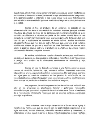 Cuando nace, el niño trae consigo características heredadas, es un ser indefenso que
necesita que lo alimenten, lo bañen, le cambien la ropa y le brinden cariño y seguridad;.
Si los padres deseaban el embarazo, lo más seguro es que van a hacer todo lo posible
para satisfacer sus necesidades para que en el futuro tenga una actitud positiva ante
la sociedad.

              Cuando el hijo es producto de un embarazo no deseado en una
adolescente que cree estar al corriente de las relaciones sexuales, pero por su misma
inmadurez psicológica se olvida de las consecuencias de dichas relaciones, va a ser
recibido con diferencia o rechazo por parte de los padres cuando éstos se ven
obligados a contraer matrimonio para tener aceptación por parte de la sociedad, o en
caso de que la adolescente se convierta en madre soltera. Muchos matrimonios
adolescentes tienen que vivir con sus padres teniendo que someterse a las reglas ya
establecidas además de que van a modificar los roles familiares: los abuelos van a
asumir el papel de abuelos-padres y el producto va a establecer su primera relación
con una madre hermana y un padre hermano.

             En muchas sociedades se repudia a la madre soltera pero no al hombre,
aún sabiendo que para que se produzca un embarazo se necesita de la participación de
la pareja; esto produce en la adolescente sentimientos de minusvalía y baja
autoestima.

              Cuando el hijo no deseado pertenece a una familia numerosa puede
carecer de nutrición, habitación, ropa, asistencia médica, diversiones adecuadas,
educación y/o afecto, dependiendo del nivel socioeconómico. Hay padres que quieren a
sus hijos pero su condición económica no les permite la satisfacción de sus
necesidades básicas, estos niños pueden tener experiencias negativas en el transcurso
de su vida que los pueden hacer hostiles, desconfiados e inseguros.

              Los programas de medicina preventiva han hecho hincapié en los últimos
años en los programas de planificación familiar y paternidad responsable,
entendiéndose por paternidad responsable la actitud consciente frente al fenómeno
de la reproducción, íntimamente relacionado con los aspectos jurídicos, económicos,
psicológicos y médicos.




              Tanto en hombre como la mujer deben decidir el futuro de sus hijos y el
tamaño de su familia, para que, de acuerdo con sus posibilidades proporcionen a sus
hijos habitación, vestido, alimentos, educación, asistencia médica y diversiones; el
embarazo se produce cuando la pareja lo desea, evitando desajustes sociales y daños a
 