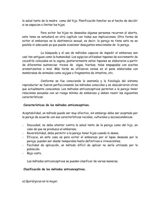 la salud tanto de la madre como del hijo. Planificación familiar es el hecho de decidir
si se espacian o limitan los hijos.

              Para evitar los hijos no deseados algunas personas recurren al aborto,
este tema se estudiará en otro capítulo con todas sus implicaciones. Otra forma de
evitar el embarazo es la abstinencia sexual, es decir, la pareja no tiene esto no es
posible ni adecuado ya que puede ocasionar desajustes emocionales de la pareja.

              La búsqueda y el uso de métodos capaces de impedir el embarazo son
casi tan antiguos como la humanidad. Los egipcios utilizaban tapones de excremento de
cocodrilo colocados en la vagina, posteriormente estos tapones se elaboraron a partir
de diferentes sustancias: trozos de algas, hierbas, telas empapadas con aceites
aromatizantes o miel. Más tarde se utilizaron vainas en el pene elaboradas con
membranas de animales como vejigas o fragmentos de intestino, etc.

              Conforme se fue conociendo la anatomía y la fisiología del sistema
reproductor se fueron perfeccionando los métodos conocidos y se descubrieron otros
que actualmente conocemos. Los métodos anticonceptivos permiten a la pareja tener
relaciones sexuales con un riesgo mínimo de embarazo y deben reunir las siguientes
características:

    Características de los métodos anticonceptivos.

Aceptabilidad, un método puede ser muy efectivo, sin embargo debe ser aceptado por
la pareja de acuerdo con sus características raciales, culturales y socioeconómicas.

-     Inocuidad, no debe atentar contra la salud tanto de la pareja como del hijo, en
      caso de que se produzca el embarazo.
-     Reversibilidad, debe permitir a la pareja tener hijos cuando lo desee.
-     Eficacia, en este caso es para evitar el embarazo por el lapso deseado por la
      pareja; pueden ser desde temporales hasta definitivos e irreversibles.
-     Facilidad de aplicación, un método difícil de aplicar no sería utilizado por la
      población.
-     Bajo costo.

      Los métodos anticonceptivos se pueden clasificar de varias maneras.

    Clasificación de los métodos anticonceptivos.



a) Quirúrgicos en la mujer.
 