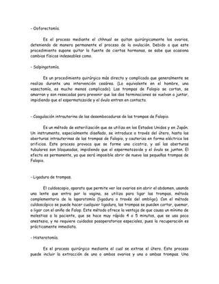 - Ooforectomía.

      Es el proceso mediante el chhnual se quitan quirúrgicamente los ovarios,
deteniendo de manera permanente el proceso de la ovulación. Debido a que este
procedimiento supone quitar la fuente de ciertas hormonas, se sabe que ocasiona
cambios físicos indeseables como.

- Salpingotomía.

       Es un procedimiento quirúrgico más directo y complicado que generalmente se
realiza durante una intervención cesárea. (Lo equivalente en el hombre, una
vasectomía, es mucho menos complicado). Las trompas de Falopio se cortan, se
amarran y son resecadas para prevenir que las dos terminaciones se vuelvan a juntar,
impidiendo que el espermatozoide y el óvulo entren en contacto.



- Coagulación intrauterina de las desembocaduras de las trompas de Falopio.

        Es un método de esterilización que se utiliza en los Estados Unidos y en Japón.
Un instrumento, especialmente diseñado, se introduce a través del útero, hasta las
aberturas intrauterinas de las trompas de Falopio, y cauteriza en forma eléctrica los
orificios. Este proceso provoca que se forme una cicatriz, y así las aberturas
tubulares son bloqueadas, impidiendo que el espermatozoide y el óvulo se junten. El
efecto es permanente, ya que será imposible abrir de nuevo las pequeñas trompas de
Falopio.



- Ligadura de trompas.

        El culdoscopio, aparato que permite ver los ovarios sin abrir el abdomen, usando
una lente que entra por la vagina, se utiliza para ligar las trompas, método
complementario de la laparotomía (ligadura a través del ombligo). Con el método
culdoscópico se puede hacer cualquier ligadura, las trompas se pueden cortar, quemar,
o ligar con el aniño de Falop. Este método ofrece la ventaja de que causa un mínimo de
molestias a la paciente, que se hace muy rápido 4 o 5 minutos, que se usa poca
anestesia, y no requiere cuidados posoperatorios especiales, pues la recuperación es
prácticamente inmediata.

- Histerotomía.

      Es el proceso quirúrgico mediante el cual se extrae el útero. Este proceso
puede incluir la extracción de uno o ambos ovarios y una o ambas trompas. Una
 