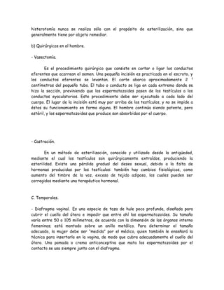 histerotomía nunca se realiza sólo con el propósito de esterilización, sino que
generalmente tiene por objeto remediar.

b) Quirúrgicos en el hombre.

- Vasectomía.

       Es el procedimiento quirúrgico que consiste en cortar o ligar los conductos
eferentes que acarrean el semen. Una pequeña incisión es practicada en el escroto, y
los conductos eferentes se levantan. El corte abarca aproximadamente 2 ½
centímetros del pequeño tubo. El tubo o conducto se liga en cada extremo donde se
hizo la sección, previniendo que los espermatozoides pasen de los testículos a los
conductos eyaculatorios. Este procedimiento debe ser ejecutado a cada lado del
cuerpo. El lugar de la incisión está muy por arriba de los testículos, y no se impide a
éstos su funcionamiento en forma alguna. El hombre continúa siendo potente, pero
estéril, y los espermatozoides que produce son absorbidos por el cuerpo.




- Castración.

       En un método de esterilización, conocido y utilizado desde la antigüedad,
mediante el cual los testículos son quirúrgicamente extraídos, produciendo la
esterilidad. Existe una pérdida gradual del deseo sexual, debido a la falta de
hormonas producidas por los testículos: también hay cambios fisiológicos, como
aumento del timbre de la voz, exceso de tejido adiposo, los cuales pueden ser
corregidos mediante una terapéutica hormonal.



C. Temporales.

- Diafragma vaginal. Es una especie de taza de hule poco profunda, diseñada para
cubrir el cuello del útero e impedir que entre ahí los espermatozoides. Su tamaño
varía entre 50 o 105 milímetros, de acuerdo con la dimensión de los órganos interno
femeninos; está montado sobre un anillo metálico. Para determinar el tamaño
adecuado, la mujer debe ser “medida” por el médico, quien también le enseñará la
técnica para insertarlo en la vagina, de modo que cubra adecuadamente el cuello del
útero. Una pomada o crema anticonceptiva que mata los espermatozoides por el
contacto se usa siempre junto con el diafragma.
 