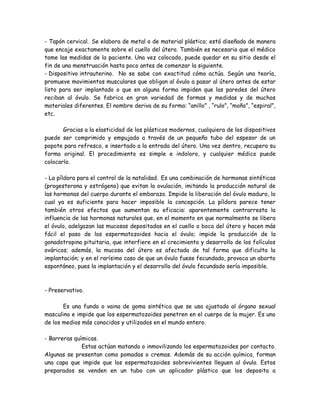 - Tapón cervical. Se elabora de metal o de material plástico; está diseñado de manera
que encaje exactamente sobre el cuello del útero. También es necesario que el médico
tome las medidas de la paciente. Una vez colocado, puede quedar en su sitio desde el
fin de una menstruación hasta poco antes de comenzar la siguiente.
- Dispositivo intrauterino. No se sabe con exactitud cómo actúa. Según una teoría,
promueve movimientos musculares que obligan al óvulo a pasar al útero antes de estar
listo para ser implantado o que en alguna forma impiden que las paredes del útero
reciban al óvulo. Se fabrica en gran variedad de formas y medidas y de muchos
materiales diferentes. El nombre deriva de su forma: “anillo” , “rulo”, “moño”, “espiral”,
etc.

       Gracias a la elasticidad de los plásticos modernos, cualquiera de los dispositivos
puede ser comprimido y empujado a través de un pequeño tubo del espesor de un
popote para refresco, e insertado a la entrada del útero. Una vez dentro, recupera su
forma original. El procedimiento es simple e indoloro, y cualquier médico puede
colocarlo.

- La píldora para el control de la natalidad. Es una combinación de hormonas sintéticas
(progesterona y estrógeno) que evitan la ovulación, imitando la producción natural de
las hormonas del cuerpo durante el embarazo. Impide la liberación del óvulo maduro, lo
cual ya es suficiente para hacer imposible la concepción. La píldora parece tener
también otros efectos que aumentan su eficacia: aparentemente contrarresta la
influencia de las hormonas naturales que, en el momento en que normalmente se libera
el óvulo, adelgazan las mucosas depositadas en el cuello o boca del útero y hacen más
fácil el paso de los espermatozoides hacia el óvulo; impide la producción de la
gonadotropina pituitaria, que interfiere en el crecimiento y desarrollo de los folículos
ováricos; además, la mucosa del útero es afectada de tal forma que dificulta la
implantación; y en el rarísimo caso de que un óvulo fuese fecundado, provoca un aborto
espontáneo, pues la implantación y el desarrollo del óvulo fecundado sería imposible.



- Preservativo.

       Es una funda o vaina de goma sintética que se usa ajustada al órgano sexual
masculino e impide que los espermatozoides penetren en el cuerpo de la mujer. Es uno
de los medios más conocidos y utilizados en el mundo entero.

- Barreras químicas.
              Estas actúan matando o inmovilizando los espermatozoides por contacto.
Algunas se presentan como pomadas o cremas. Además de su acción química, forman
una capa que impide que los espermatozoides sobrevivientes lleguen al óvulo. Estos
preparados se venden en un tubo con un aplicador plástico que los deposita a
 