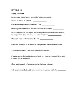 ACTIVIDAD 1.2

Sexo y sexualidad.

Instrucciones: Anota “sexo” o “sexualidad” según corresponda.

1.Indica diferencia de géneros.     _______________

2.Genéticamente presenta el cromosoma X ó Y. _______________

3.Morfológicamente hablando, diferencia al macho de la hembra. ____________

4.Es un término que se utiliza para indicar una gran cantidad de aspectos emotivos,
sociales y biológicos que tienen que ver con el ser sexual. _______________

5.Abarca lo social y cultural de nuestra vida. _______________



6.Implica la valoración de los individuos como personas dentro de una sociedad. ____



7.Una manera de identificarlo es por los genitales externos. _______________



8.Abarca nuestra identidad de sentirnos hombres o mujeres y es adquirida a través
de la relación con la sociedad. _______________



9.Es el resultado de la influencia sociocultural sobre el individuo.



10.Es la determinación de los órganos primitivos en ovarios y testículos. _________
 