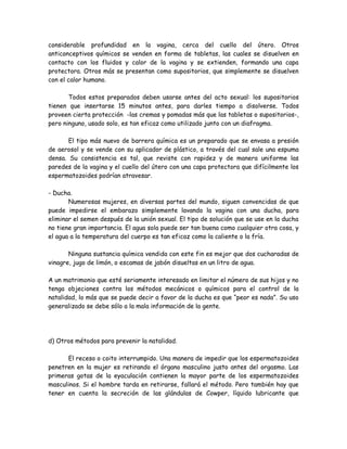 considerable profundidad en la vagina, cerca del cuello del útero. Otros
anticonceptivos químicos se venden en forma de tabletas, las cuales se disuelven en
contacto con los fluidos y calor de la vagina y se extienden, formando una capa
protectora. Otros más se presentan como supositorios, que simplemente se disuelven
con el calor humano.

       Todos estos preparados deben usarse antes del acto sexual: los supositorios
tienen que insertarse 15 minutos antes, para darles tiempo a disolverse. Todos
proveen cierta protección -las cremas y pomadas más que las tabletas o supositorios-,
pero ninguno, usado solo, es tan eficaz como utilizado junto con un diafragma.

       El tipo más nuevo de barrera química es un preparado que se envasa a presión
de aerosol y se vende con su aplicador de plástico, a través del cual sale una espuma
densa. Su consistencia es tal, que reviste con rapidez y de manera uniforme las
paredes de la vagina y el cuello del útero con una capa protectora que difícilmente los
espermatozoides podrían atravesar.

- Ducha.
       Numerosas mujeres, en diversas partes del mundo, siguen convencidas de que
puede impedirse el embarazo simplemente lavando la vagina con una ducha, para
eliminar el semen después de la unión sexual. El tipo de solución que se use en la ducha
no tiene gran importancia. El agua sola puede ser tan buena como cualquier otra cosa, y
el agua a la temperatura del cuerpo es tan eficaz como la caliente o la fría.

       Ninguna sustancia química vendida con este fin es mejor que dos cucharadas de
vinagre, jugo de limón, o escamas de jabón disueltas en un litro de agua.

A un matrimonio que esté seriamente interesado en limitar el número de sus hijos y no
tenga objeciones contra los métodos mecánicos o químicos para el control de la
natalidad, lo más que se puede decir a favor de la ducha es que “peor es nada”. Su uso
generalizado se debe sólo a la mala información de la gente.




d) Otros métodos para prevenir la natalidad.

      El receso o coito interrumpido. Una manera de impedir que los espermatozoides
penetren en la mujer es retirando el órgano masculino justo antes del orgasmo. Las
primeras gotas de la eyaculación contienen la mayor parte de los espermatozoides
masculinos. Si el hombre tarda en retirarse, fallará el método. Pero también hay que
tener en cuenta la secreción de las glándulas de Cowper, líquido lubricante que
 