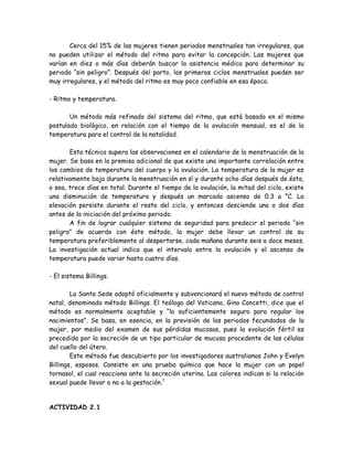 Cerca del 15% de las mujeres tienen periodos menstruales tan irregulares, que
no pueden utilizar el método del ritmo para evitar la concepción. Las mujeres que
varían en diez o más días deberán buscar la asistencia médica para determinar su
periodo “sin peligro”. Después del parto, los primeros ciclos menstruales pueden ser
muy irregulares, y el método del ritmo es muy poco confiable en esa época.

- Ritmo y temperatura.

       Un método más refinado del sistema del ritmo, que está basado en el mismo
postulado biológico, en relación con el tiempo de la ovulación mensual, es el de la
temperatura para el control de la natalidad.

       Esta técnica supera las observaciones en el calendario de la menstruación de la
mujer. Se basa en la premisa adicional de que existe una importante correlación entre
los cambios de temperatura del cuerpo y la ovulación. La temperatura de la mujer es
relativamente baja durante la menstruación en sí y durante ocho días después de ésta,
o sea, trece días en total. Durante el tiempo de la ovulación, la mitad del ciclo, existe
una disminución de temperatura y después un marcado ascenso de 0.3 a °C. La
elevación persiste durante el resto del ciclo, y entonces desciende uno o dos días
antes de la iniciación del próximo periodo.
       A fin de lograr cualquier sistema de seguridad para predecir el periodo “sin
peligro” de acuerdo con éste método, la mujer debe llevar un control de su
temperatura preferiblemente al despertarse, cada mañana durante seis a doce meses.
La investigación actual indica que el intervalo entre la ovulación y el ascenso de
temperatura puede variar hasta cuatro días.

- El sistema Billings.

        La Santa Sede adoptó oficialmente y subvencionará el nuevo método de control
natal, denominado método Billings. El teólogo del Vaticano, Gino Concetti, dice que el
método es normalmente aceptable y “lo suficientemente seguro para regular los
nacimientos”. Se basa, en esencia, en la previsión de los periodos fecundados de la
mujer, por medio del examen de sus pérdidas mucosas, pues la evolución fértil es
precedida por la secreción de un tipo particular de mucosa procedente de las células
del cuello del útero.
        Este método fue descubierto por los investigadores australianos John y Evelyn
Billings, esposos. Consiste en una prueba química que hace la mujer con un papel
tornasol, el cual reacciona ante la secreción uterina. Los colores indican si la relación
sexual puede llevar o no a la gestación.7


ACTIVIDAD 2.1
 