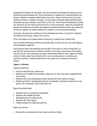 esquemas hormonales de una mujer, uno de los primeros síntomas del embarazo es la
perdida del periodo menstrual. Otros síntomas son: aumento de la sensibilidad de las
mamas, cansancio, nauseas, sensibilidad a los olores, mayor frecuencia en la micción,
cambios de humor y aumento de peso, ciertas mujeres también experimentan deseos
de sustancias pocos usuales, como hielo, arcilla, etc., esta situación llamada pica, puede
ser indicativa de una insuficiencia de hierro u otros nutrientes. Antes de la duodécima
semana del embarazo es posible que algunos de estos síntomas remitan, pero aparecen
otros; por ejemplo, los senos aumentan de tamaño y se oscurecen los pezones.

Al primer mes aparecen rudimentos de los sistemas nervioso y circulatorio; después
los esbozos de los ojos, orejas, nariz y boca.

A los tres meses se ha desarrollado la placenta y al embrión se le llama feto.

Con un análisis del líquido amniótico se puede saber el sexo del feto, así como algunas
enfermedades congénitas.

Los primeros meses del embarazo son los más críticos para el niño en desarrollo, ya
que durante este periodo se forman el cerebro, los brazos, las piernas y los órganos
internos. Es por esta razón que una mujer embarazada debería tener especial cuidado
antes de tomar algún tipo de medicación, sino es aconsejada por un médico que
conozca su estado. También deberá evitar los rayos X y el consumo de alcohol y
tabaco.

Signos y síntomas

Signos presuntivos:

•   Falta de menstruación, amenorrea.
•   Cambios en el tamaño de las mamas, cambios en el color, hay dolor y pigmentación
    de la areola.
•   Aumento de la micción (polaquiuria) por presión del útero sobre la vejiga.
•   Cloasma gravídico, hiperpigmentación de los pómulos y estrías que aparecen en los
    senos y en el abdomen, línea media alba, etc.

Signos de probabilidad:

•   Aumento de la circunferencia abdominal.
•   Aumento del tamaño del útero.
•   Ablandamiento del cuello uterino.
•   Aumento del flujo vaginal.
•   Prueba biológica de embarazo positiva.

Signos de certeza:

•   Percepción y movimientos de los ruidos cardíacos fetales.
 