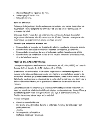 •   Movimientos activos y pasivos del feto.
•   Imagen geográfica del feto.
•   Palpación del feto.

Tipos de embarazo:

Embarazo de bajo riesgo. Son los embarazos controlados, son los que desarrollan las
mujeres con edades comprendidas entre 19 y 35 años de edad, y son mujeres sin
problemas de salud.

Embarazo de alto riesgo. Son los embarazos no controlados, los que desarrollan
mujeres con edad menor a los 18 o superior a los 35 años. También corresponde a las
mujeres que han experimentado alguna patología anterior.

Factores que influyen en el nuevo ser:

•   Enfermedades provocadas por la gestación: vómitos, preclancia, eclampsia, anemia.
•   Enfermedades asociadas al embarazo: diabetes, cardiopatías, pielonefritis.
•   Enfermedades infecciosas durante el embarazo: rubéola, toxoplasmosis, sífilis.
•   Enfermedades de transmisión sexual: sífilis, virus de inmunodeficiencia adquirida,
    virus del papiloma humano.

RIESGOS DEL EMBARAZO PRECOZ

Los aspectos siguientes están tomados de Gerendas, M. y E. Sileo, (1992), así como de
Monroy de V. A, Morales G., M. N. y Velasco. M. L. (1988).

El embarazo a cualquier edad es un evento biopsicosocial sumamente importante. A
menudo en las adolescentes embarazadas este hecho va acompañado de una serie de
situaciones adversas que pueden atentar contra la salud, tanto de ella como de su hijo.
Este hecho puede agravarse, si además de la corta edad, la madre no está dentro de la
protección del matrimonio, por lo que la coloca dentro de una situación social de
rechazo.

Las consecuencias del embarazo y la crianza durante este periodo se relacionan con
aspectos no solo de salud sino también psicológicos, socioeconómicos y demográficos, y
sus efectos pueden verse en la joven madre y su hijo, el padre adolescente, las
familias de ambos y, desde luego, en la sociedad.

Riesgos biológicos:

•   Complicaciones obstétricas.
•   Deficiente atención médica durante el embarazo, toxemias del embarazo y del
    parto prematuro.
•   Anemia.
•   Desproporción cefalopelvica.
•   Distocias mecánicas y dinámicas.
 