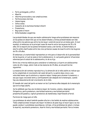 •   Parto prolongado y difícil.
•   Muerte.
•   Abortos provocados y sus complicaciones.
•   Perforaciones uterinas.
•   Hemorragias.
•   Infecciones.
•   Aumento de la morbimortalidad infantil
•   Prematurez.
•   Bajo peso al nacer.
•   Enfermedades congénitas.

Las probabilidades de que una madre adolescente tenga estos problemas son mayores
en los países en desarrollo que en los desarrollados y dichas probabilidades son más
altas entre los pobres que entre los de mejor condición social en un mismo país. A nivel
mundial, el embarazo es la principal causa de muerte entre las mujeres de 15 a 18
años. En la mayoría de los países latinoamericanos y del Caribe, la maternidad y el
aborto están clasificados entre las cinco primeras causas de muerte entre las mujeres
de 15 a 18 años.

El embarazo y la maternidad representan un reto para el desarrollo de la personalidad
de las mujeres, al cual se suma el de la adolescencia, lo cual puede generar situaciones
adversas para la salud de la adolescente y la de su hijo.

Entre los criterios médicos para considerar el embarazo y el parto en adolescentes
como de alto riesgo, sobre todo en las menores de 14 años, se encuentran los
siguientes:

La maduración del sistema reproductivo y la obtención de la talla adulta no indican que
se ha completado el crecimiento del canal del parto. La pelvis ósea crece a una
velocidad menor que la estatura y requiere mayor tiempo para alcanzar la madurez, o
sea que sigue creciendo lenta y continuamente aún después de la menarquía, cuando
hay una desaceleración del crecimiento de la talla.

El tamaño del canal del parto es menor en los 3 primeros años después de la menarquía
que en la etapa adulta.

Se ha señalado que hay una incidencia mayor de toxemia, anemia, desproporción
fetopelvica, parto prematuro, mortalidad materna y mortalidad perinatal,
presentación podalica, ruptura prematura de membranas, hipertensión arterial.

Factores de riesgo para el niño.

Los problemas de salud también pueden afectar a los bebés de madres adolescentes.
Tales complicaciones incluyen una mayor incidencia de peso bajo al nacer (que a su vez
puede conducir a problemas neurológicos, retraso, otros problemas de salud, e incluso
la muerte), nacimiento prematuro, muerte fetal y mortalidad perinatal. Pero al mismo
 