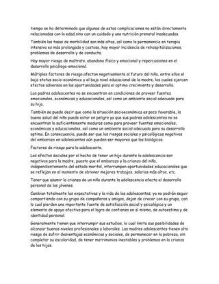 tiempo se ha determinado que algunas de estas complicaciones no están directamente
relacionadas con la edad sino con un cuidado y una nutrición prenatal inadecuados.

También las tasas de morbilidad son más altas, así como la permanencia en terapia
intensiva es más prolongada y costosa, hay mayor incidencia de rehospitalizaciones,
problemas de desarrollo y de conducta.

Hay mayor riesgo de maltrato, abandono físico y emocional y repercusiones en el
desarrollo psicólogo-emocional.

Múltiples factores de riesgo afectan negativamente al futuro del niño, entre ellos el
bajo status socio-económico y el bajo nivel educacional de la madre, los cuales ejercen
efectos adversos en las oportunidades para el optimo crecimiento y desarrollo.

Los padres adolescentes no se encuentran en condiciones de proveer fuentes
emocionales, económicas y educacionales, así como un ambiente social adecuado para
su hijo.

También se puede decir que como la situación socioeconómica es poco favorable, la
buena salud del niño puede estar en peligro ya que sus padres adolescentes no se
encuentran lo suficientemente maduros como para proveer fuentes emocionales,
económicas y educacionales, así como un ambiente social adecuado para su desarrollo
optimo. En consecuencia, puede ser que los riesgos sociales y psicológicos negativos
del embarazo en adolescentes aún pueden ser mayores que los biológicos.

Factores de riesgo para la adolescente.

Los efectos sociales por el hecho de tener un hijo durante la adolescencia son
negativos para la madre, puesto que el embarazo y la crianza del niño,
independientemente del estado marital, interrumpen oportunidades educacionales que
se reflejan en el momento de obtener mejores trabajos, salarios más altos, etc.

Tener que asumir la crianza de un niño durante la adolescencia afecta el desarrollo
personal de las jóvenes.

Cambian totalmente las expectativas y la vida de las adolescentes; ya no podrán seguir
compartiendo con su grupo de compañeros y amigos, dejan de crecer con su grupo, con
lo cual pierden una importante fuente de satisfacción social y psicológica y un
elemento de apoyo afectivo para el logro de confianza en sí misma, de autoestima y de
identidad personal.

Generalmente tienen que interrumpir sus estudios, lo cual limita sus posibilidades de
alcanzar buenos niveles profesionales y laborales. Las madres adolescentes tienen alto
riesgo de sufrir desventajas económicas y sociales, de permanecer en la pobreza, sin
completar su escolaridad, de tener matrimonios inestables y problemas en la crianza
de los hijos.
 
