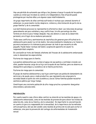 Hay una pérdida de autonomía que obliga a las jóvenes a buscar la ayuda de los padres
cuando ya creían que iniciaban su camino a la independencia. Esa situación puede
prolongarse por muchos años y en algunos casos indefinidamente.

Un grupo importante de ellas continúa sufriendo el rechazo que comenzó durante el
embarazo. La joven madre recibe desprecio, violencia y discriminación de parte de su
grupo familiar y de la comunidad.

Los matrimonios precoces no representan la alternativa ideal. Las relaciones de pareja
generalmente son poco estables y muy conflictivas. Un alto porcentaje de ellos
termina en divorcio poco tiempo después. Hay una demora o cese de su desarrollo
personal y en el logro de su madurez psicosocial.

Todos esos conflictos y sentimientos de insatisfacción generan gran dificultad en la
adolescente para asumir su rol de madre. Son emocionalmente inmaduras y no tienen la
paciencia necesaria ni la tolerancia para proveer de todo lo que necesita un niño
pequeño. Puede haber rechazo del bebé o aceptación aparente sin asumir la
responsabilidad completa.

En conclusión se trata del llamado síndrome del fracaso de la adolescente embarazada
como lo denominan los especialistas.

Factores de riesgo para la familia.

Los padres adolescentes que reciben el apoyo de sus padres y continúan viviendo con
ellos, pueden hacerse cargo de su hijo con la ayuda de sus familias, pero se observa un
desequilibrio psicológico y económico de la familia protectora.

Factores de riesgo para la comunidad.

El grupo de madres adolescentes y sus hijos constituyen una población demandante de
servicios y de ayuda, poco o nada productiva, que representa una carga para la
sociedad desde el punto de vista económico y social. Estas familias pueden necesitar
asistencia pública por largo tiempo.

Constituyen una creciente población de alto riesgo proclive a presentar desajustes
emocionales y psicosociales.



PREVENCIÓN

Por cuanto nuestro caso clínico debe centrar su atención en las medidas de apoyo a la
adolescente embarazada, como en las medidas de prevención para elevar los niveles de
salud de ella, como de su familia y de la comunidad. Es importante la concientización
en cuanto al ejercicio responsable de la sexualidad, de la importancia de los métodos
anticonceptivos y del uso del condón como medida de protección no solo para evitar el
embarazo, sino para la prevención del contagio de enfermedades de transmisión
sexual.
 