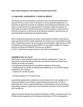 http://www.monografias.com/trabajos13/casclin/casclin.shtml


LA POBLACIÓN ADOLESCENTE Y JOVEN DE MÉXICO

  El tema de los derechos sexuales y reproductivos de las personas adolescentes y
jóvenes (PA/J),1 y en particular el del ejercicio de la sexualidad adolescente, ha
provocado la oposición de quienes se consideran autorizados para determinar lo que
debe o no debe permitirse a esas personas. No obstante, desde hace años se ha
reafirmado en el ámbito mundial la idea de que las PA/J pueden y tienen derecho a
disfrutar del ejercicio y protección de los derechos sexuales y reproductivos con
igual legitimidad y plenitud que las personas adultas.


Casi la mitad de los habitantes del mundo tienen menos de 25 años y constituyen la
mayor generación de PA/J jamás registrada en la historia; por su problemática actual
y por su importancia futura, merecen la mayor atención pública, según afirma el Fondo
de Población de las Naciones Unidas (UNPFA, por sus siglas en inglés).2 El Consejo
Nacional de Población (CONAPO) confirma que, en México,
las PA/J “constituyen el grupo prioritario de la política de población”.




¿QUIÉNES SON LAS PA/J?
Cada nación o región geográfica define los términos “adolescente” y “joven” de
acuerdo con las características culturales y los eventos vitales que determinan el
tránsito de la niñez a la adultez.
Los organismos internaciones han acordado las siguientes definiciones:
● Adolescentes: 10 a 19 años de edad (primera adolescencia, 10 a 14 años; segunda
adolescencia, 15 a 19 años).
● Jóvenes: 15 a 24 años de edad.

● Personas jóvenes: 10 a 24 años de edad.

Las personas adolescentes y jóvenes son muy diversas entre sí, por ejemplo, por la
situación de género o por la mayor o menor pobreza en la que viven. Por ello, la
generalización, si bien es imprescindible para un entendimiento de las situaciones y
necesidades comunes, no debe borrar las situaciones concretas a la hora de definir
políticas públicas.


Según la Encuesta Nacional de la Dinámica Demográfica (1997), la población entre 15 y
29 años de edad superaba los 26.9 millones de habitantes; 37.2% correspondía al
 