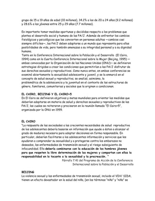grupo de 15 a 19 años de edad (10 millones), 34.2% a los de 20 a 24 años (9.2 millones)
y 28.6% a los jóvenes entre 25 y 29 años (7.7 millones).

Es importante tomar medidas oportunas y decididas respecto a los problemas que
plantea el desarrollo social y humano de las PA/J. Además de enfrentar los cambios
fisiológicos y psicológicos que las convierten en personas adultas —cambios casi
siempre difíciles—, las PA/J deben adaptarse a un mundo que representa para ellas
posibilidades de vida, pero también amenazas a su integridad personal y a su dignidad
humana.
Tanto en la Conferencia Internacional sobre la Población y el Desarrollo (El Cairo,
1994) como en la Cuarta Conferencia Internacional sobre la Mujer (Beijing, 1995) —
ambas convocadas por la Organización de las Naciones Unidas (ONU)— se definieron
estrategias dirigidas a crear las condiciones que permitirían a las PA/J disfrutar de
sus derechos sexuales y reproductivos. Como nunca antes, en ambas conferencias se
examinó abiertamente la sexualidad adolescente y juvenil, y se la enmarcó en el
concepto de salud sexual y reproductiva; se analizó, asimismo, la
problemática de la adolescencia y la juventud en el contexto de las estructuras de
género, familiares, comunitarias y sociales que la originan o condicionan.

EL CAIRO, BEIJING Y EL CAIRO+5
En El Cairo se definieron objetivos y metas mundiales para orientar las medidas que
deberían adoptarse en materia de salud y derechos sexuales y reproductivos de las
PA/J, las cuales se reiteraron y precisaron en la reunión llamada “El Cairo+5”,
organizada por la ONU en 1999.



EL CAIRO
“La respuesta de las sociedades a las crecientes necesidades de salud reproductiva
de los adolescentes debería basarse en información que ayude a éstos a alcanzar el
grado de madurez necesario para adoptar decisiones en forma responsable. En
particular, deberían facilitarse a los adolescentes información y servicios que les
ayudaran a comprender su sexualidad y a protegerse contra los embarazos no
deseados, las enfermedades de transmisión sexual y el riesgo subsiguiente de
infecundidad. Ello debería combinarse con la educación de los hombres jóvenes
para que respeten la libre determinación de las mujeres y compartan con ellas la
responsabilidad en lo tocante a la sexualidad y la procreación. “
                                 Párrafo 7.41 del Programa de Acción de la Conferencia
                                         Internacional sobre la Población y el Desarrollo

BEIJING
La violencia sexual y las enfermedades de transmisión sexual, incluido el VIH/ SIDA,
tienen un efecto devastador en la salud del niño, [en los términos “niño” y “niña” se
 