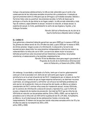 incluye a las personas adolescentes] y la niña es más vulnerable que el varón a las
consecuencias de las relaciones sexuales sin protección y prematuras. A menudo se
ejercen presiones sobre la niña para que se entregue a actividades sexuales. Debido a
factores tales como su juventud, las presiones sociales, la falta de leyes que la
protejan o el hecho de que éstas no se hagan cumplir, la niña es más vulnerable a todo
tipo de violencia, especialmente la sexual, inclusive la violación, el abuso sexual, la
explotación sexual, la trata, posiblemente la venta de sus órganos y tejidos, y los
trabajos forzados.
                                           Párrafo 269 de la Plataforma de Acción de la
                                              Cuarta Conferencia Mundial sobre la Mujer



EL CAIRO+5
[Los gobiernos y donantes] deberán garantizar que para 2005 por lo menos el 90% de
los jóvenes de ambos sexos de 15 a 24 años de edad, y para 2010 por lo menos el 95%
de dichos jóvenes, tengan acceso a la información, la educación y los servicios
necesarios para desarrollar los conocimientos indispensables a efectos de reducir su
vulnerabilidad a la infección con el VIH. Los servicios deben incluir el acceso a
métodos preventivos como los preservativos femeninos y masculinos, las pruebas
voluntarias, el asesoramiento y las medidas complementarias.
                              Párrafo 70 de las Medidas clave para seguir ejecutando el
                                     Programa de Acción de la Conferencia Internacional
                                          sobre la Población y el Desarrollo (ONU, 1999)




Sin embargo, lo acordado y realizado a la fecha, tanto por el sector gubernamental
como por el de la sociedad civil, dista de ser suficiente para lograr un cambio
satisfactorio en la actual situación de las PA/J. Simplemente por el número de las PA/
J, es dudoso que, a menos de que se hagan mayores esfuerzos y se destinen recursos
cuantiosos, se consiga prevenir y enfrentar con eficacia los múltiples problemas de
este sector de la población. Como en otras partes del mundo, en México un número
considerable de PA/J contrae infecciones de transmisión sexual, incluso VIH/sida,
por la carencia de información y educación sexual y reproductiva, y por la falta de
acceso y disposición de medios de prevención. Son más las PA/J que se infectan de
VIH/sida en relación con las personas adultas. Entre 1995 y 2000, casi se duplicó la
prevalencia de la infección con VIH entre la población de 15 a 24 años. Actualmente,
en México, la actividad sexual de las adolescentes tiende a iniciarse más
tempranamente. El número de las que han tenido relaciones sexuales entre los 15 y los
19 años de edad se incrementó de 20% a 25%
entre 1995 y 2000.
 