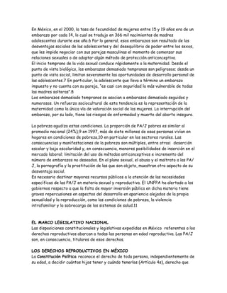 En México, en el 2000, la tasa de fecundidad de mujeres entre 15 y 19 años era de un
embarazo por cada 14, lo cual se tradujo en 366 mil nacimientos de madres
adolescentes durante ese año.6 Por lo general, esos embarazos son resultado de las
desventajas sociales de las adolescentes y del desequilibrio de poder entre los sexos,
que les impide negociar con sus parejas masculinas el momento de comenzar sus
relaciones sexuales o de adoptar algún método de protección anticonceptiva.
El inicio temprano de la vida sexual conduce rápidamente a la maternidad. Desde el
punto de vista biológico, los embarazos demasiado tempranos son peligrosos; desde un
punto de vista social, limitan severamente las oportunidades de desarrollo personal de
las adolescentes.7 En particular, la adolescente que lleva a término un embarazo
impuesto y no cuenta con su pareja, “es casi con seguridad la más vulnerable de todas
las madres solteras”.8
Los embarazos demasiado tempranos se asocian a embarazos demasiado seguidos y
numerosos. Un refuerzo sociocultural de esta tendencia es la representación de la
maternidad como la única vía de valoración social de las mujeres. La interrupción del
embarazo, por su lado, tiene los riesgos de enfermedad y muerte del aborto inseguro.

La pobreza agudiza estas condiciones. La proporción de PA/J pobres es similar al
promedio nacional (24%);9 en 1997, más de siete millones de esas personas vivían en
hogares en condiciones de pobreza,10 en particular en los sectores rurales. Las
consecuencias y manifestaciones de la pobreza son múltiples, entre otras: deserción
escolar y baja escolaridad y, en consecuencia, menores posibilidades de inserción en el
mercado laboral; limitación del uso de métodos anticonceptivos e incremento del
número de embarazos no deseados. En el plano sexual, el abuso y el maltrato a las PA/
J, la pornografía y la prostitución de las que son objeto, muestran otro aspecto de su
desventaja social.
Es necesario destinar mayores recursos públicos a la atención de las necesidades
específicas de las PA/J en materia sexual y reproductiva. El UNFPA ha alertado a los
gobiernos respecto a que la falta de mayor inversión pública en dicha materia tiene
graves repercusiones en aspectos del desarrollo en apariencia alejados de la propia
sexualidad y la reproducción, como las condiciones de pobreza, la violencia
intrafamiliar y la sobrecarga de los sistemas de salud.11



EL MARCO LEGISLATIVO NACIONAL
Las disposiciones constitucionales y legislativas expedidas en México referentes a los
derechos reproductivos abarcan a todas las personas en edad reproductiva. Las PA/J
son, en consecuencia, titulares de esos derechos.

LOS DERECHOS REPRODUCTIVOS EN MÉXICO
La Constitución Política reconoce el derecho de toda persona, independientemente de
su edad, a decidir cuántos hijos tener y cuándo tenerlos (Artículo 4s), derecho que
 