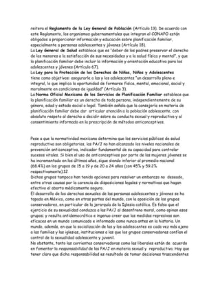 reitera el Reglamento de la Ley General de Población (Artículo 13). De acuerdo con
este Reglamento, los organismos gubernamentales que integran el CONAPO están
obligados a proporcionar información y educación sobre planificación familiar,
especialmente a personas adolescentes y jóvenes (Artículo 18).
La Ley General de Salud establece que es “deber de los padres preservar el derecho
de los menores a la satisfacción de sus necesidades y a la salud física y mental”, y que
la planificación familiar debe incluir la información y orientación educativa para los
adolescentes y jóvenes (Artículo 67).
La Ley para la Protección de los Derechos de Niñas, Niños y Adolescentes
tiene como objetivos: asegurarle a las y los adolescentes “un desarrollo pleno e
integral, lo que implica la oportunidad de formarse física, mental, emocional, social y
moralmente en condiciones de igualdad” (Artículo 3).
La Norma Oficial Mexicana de los Servicios de Planificación Familiar establece que
la planificación familiar es un derecho de toda persona, independientemente de su
género, edad y estado social o legal. También señala que la consejería en materia de
planificación familiar debe dar articular atención a la población adolescente, con
absoluto respeto al derecho a decidir sobre su conducta sexual y reproductiva y al
consentimiento informado en la prescripción de métodos anticonceptivos.



Pese a que la normatividad mexicana determina que los servicios públicos de salud
reproductiva son obligatorios, las PA/J no han alcanzado los niveles nacionales de
prevención anticonceptiva, indicador fundamental de su capacidad para controlar
sucesos vitales. Si bien el uso de anticonceptivos por parte de las mujeres jóvenes se
ha incrementado en los últimos años, sigue siendo inferior al promedio nacional
(68.4%) en los grupos de 15 a 19 y de 20 a 24 años (con 45% y 59.2%
respectivamente).12
Dichos grupos tampoco han tenido opciones para resolver un embarazo no deseado,
entre otras causas por la carencia de disposiciones legales y normativas que hagan
efectivo el aborto médicamente seguro.
El desarrollo de los derechos sexuales de las personas adolescentes y jóvenes se ha
topado en México, como en otras partes del mundo, con la oposición de los grupos
conservadores, en particular de la jerarquía de la Iglesia católica. Es falso que el
ejercicio de su sexualidad conduzca a las PA/J al desenfreno moral, como opinan esos
grupos; y resulta antidemocrático e ingenuo creer que las medidas represivas son
eficaces en un mundo comunicado e informado como nunca antes en la historia. Un
mundo, además, en que la socialización de las y los adolescentes es cada vez más ajeno
a las familias y las iglesias, instituciones a las que los grupos conservadores confían el
control de la sexualidad adolescente y juvenil.
No obstante, tanto las corrientes conservadoras como las liberales están de acuerdo
en fomentar la responsabilidad de las PA/J en materia sexual y reproductiva. Hay que
tener claro que dicha responsabilidad es resultado de tomar decisiones trascendentes
 