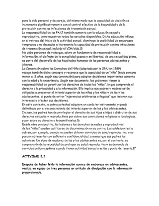 para la vida personal y de pareja, del mismo modo que la capacidad de decisión se
incrementa significativamente con el control efectivo de la fecundidad y de la
protección contra las infecciones de transmisión sexual.
La responsabilidad de las PA/J también aumenta con la educación sexual y
reproductiva, como muestran todos los estudios disponibles. Dicha educación influye
en el retraso del inicio de la actividad sexual, disminuye la posibilidad de embarazos
tempranos o no deseados e incrementa la capacidad de protección contra infecciones
de transmisión sexual, incluido el VIH/sida.13
No debe perderse de vista que, sobre un fundamento de responsabilidad e
información, el disfrute de la sexualidad gozosa y en libertad, de una sexualidad plena,
es parte del desarrollo de las facultades humanas de las personas adolescentes y
jóvenes.
La Convención sobre los Derechos del Niño (adoptada por la ONU en 1989)
recoge también dicho concepto y reconoce que la capacidad de un “niño” (toda persona
menor a 18 años, según esa convención) para adoptar decisiones importantes aumenta
con la edad y la experiencia. Según ese documento, los gobiernos tienen la
responsabilidad de garantizar los derechos de todos los “niños”, lo que comprende el
derecho a la privacidad y a la información. Ello implica que padres y madres están
obligados a preservar el interés superior de las niñas y los niños y de las y los
adolescentes, al punto de evitar “injerencias arbitrarias o ilegales” que lesionen sus
intereses o afecten sus decisiones.
En este contexto, la patria potestad adquiere un carácter instrumental y queda
delimitada por el reconocimiento del interés superior de las y los adolescentes.
Incluso, los padres han de privilegiar el derecho de sus hijas e hijos a disfrutar de sus
derechos sexuales y reproductivos por sobre sus convicciones religiosas e ideológicas,
y por sobre su derecho a transmitírselas.16
Desde otra perspectiva, las lesiones a los derechos sexuales y reproductivos
de los “niños” pueden calificarse de discriminación en su contra. Los adolescentes la
sufren, por ejemplo, cuando no pueden obtener servicios de salud reproductiva, o no
pueden obtenerlos con suficiente confidencialidad, a menos que sus padres los
autoricen. Un signo de madurez de las y los adolescentes es, por el contrario, su
comprensión de la necesidad de proteger su salud reproductiva y su demanda de
servicios anticonceptivos cuando tienen actividad sexual o están a punto de tenerla.17

ACTIVIDAD 2,2

Después de haber leído la información acerca de embarazo en adolescentes,
realiza en equipo de tres personas un artículo de divulgación con la información
proporcionada.
 