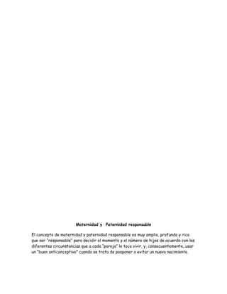 Maternidad y Paternidad responsable

El concepto de maternidad y paternidad responsable es muy amplio, profundo y rico
que ser “responsable” para decidir el momento y el número de hijos de acuerdo con las
diferentes circunstancias que a cada “pareja” le toca vivir, y, consecuentemente, usar
un “buen anticonceptivo” cuando se trata de posponer o evitar un nuevo nacimiento.
 