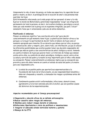 Compromete la vida, el amor de pareja, en todos sus aspectos y la capacidad de ser
padre o madre, es decir, la prolongación de la vocación de amor a las personas más
queridas: los hijos
Está íntimamente relacionada con lo más propio del ser personal: el amor y la vida.
Ejercer la misión de Maternidad y paternidad responsables “exige” una integración
permanente de toda la persona, es decir, de la esfera biológica, psicológica y social,
dado que cada miembro de la pareja es un organismo integrado, que para “crecer”
sanamente tiene que ir armonizando cada uno de estos elementos…

Planificando el embarazo
Planear un embarazo significa "una conciliación entre dos" para decidir
conscientemente en qué momento tener hijos. La planificación familiar ofrece a las
parejas o a la mujer la oportunidad de decidir tanto el número de hijos como el
momento apropiado para tenerlos. Es un derecho que deben ejercer ella y su pareja
con comunicación, amor y respeto, pero, sobre todo, con información, ya que al conocer
las diferentes posibilidades que existen pueden tomar una decisión responsable del
método que más se ajuste a sus características de salud, biológica y social, tomando
en cuenta el número de hijos que quieren tener y el intervalo de tiempo que desean
exista entre ellos, su condición de salud, psicológica, biológica y social, entre otras.
La salud y nutrición del padre y la madre es muy importante para el niño o niña desde
su concepción. Planear conscientemente un embarazo implica que su concepción sea
prevista y para ello debe tenerse en cuenta el estado de salud del padre y la madre
para ese responsable acto.

    La salud de un posible padre que aportará sus espermatozoides a la
     fecundación del óvulo de la futura madre, es una responsabilidad ineludible y
     debe ser chequeada y resuelta, o atenuados los riesgos o problemas antes del
     embarazo.

    Comúnmente pueden existir enfermedades, infecciones, desnutriciones,
     agotamiento y la no bien valorada adicción al alcohol, que son posibles causas
     del deterioro de los espermatozoides.



Aspectos recomendados para el Consejo preconcepcional

A Negociación y elección eficaz de un método anticonceptivo
N Buscar asesoría sobre riesgos del embarazo.
B Medidas para reducir riesgos durante el embarazo.
M Infecciones Oportunistas e inicio de profilaxis e inmunizaciones
I Asegurar el adecuado estado nutricional materno y paterno
A Manejo de las ETS
 