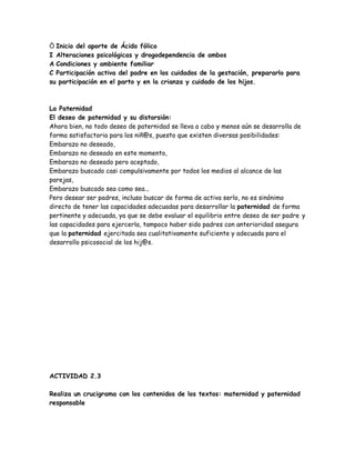 Inicio del aporte de Ácido fólico
I Alteraciones psicológicas y drogodependencia de ambos
A Condiciones y ambiente familiar
C Participación activa del padre en los cuidados de la gestación, prepararlo para
su participación en el parto y en la crianza y cuidado de los hijos.



La Paternidad
El deseo de paternidad y su distorsión:
Ahora bien, no todo deseo de paternidad se lleva a cabo y menos aún se desarrolla de
forma satisfactoria para los niñ@s, puesto que existen diversas posibilidades:
Embarazo no deseado,
Embarazo no deseado en este momento,
Embarazo no deseado pero aceptado,
Embarazo buscado casi compulsivamente por todos los medios al alcance de las
parejas,
Embarazo buscado sea como sea...
Pero desear ser padres, incluso buscar de forma de activa serlo, no es sinónimo
directo de tener las capacidades adecuadas para desarrollar la paternidad de forma
pertinente y adecuada, ya que se debe evaluar el equilibrio entre deseo de ser padre y
las capacidades para ejercerla, tampoco haber sido padres con anterioridad asegura
que la paternidad ejercitada sea cualitativamente suficiente y adecuada para el
desarrollo psicosocial de los hij@s.




ACTIVIDAD 2.3

Realiza un crucigrama con los contenidos de los textos: maternidad y paternidad
responsable
 