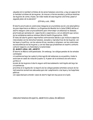 alejados de la realidad cotidiana de los seres humanos concretos, y muy en especial de
la realidad cotidiana de las mujeres. Se invocan criterios morales y jurídicos mientras
las mujeres de carne y hueso, las vidas reales de esas mujeres concretas, pasan al
segundo plano de la anécdota"
                                 (Cifrián y cols., 1986).

El aborto practicado en condiciones inseguras es un problema social y de salud pública
de gran importancia en México. La Organización Mundial de la Salud (OMS) define el
aborto inseguro como un procedimiento para interrumpir un embarazo no deseado,
practicado por personas sin capacitación o experiencia, o en un ambiente que carece
de los estándares médicos mínimos (World Health Organization, 1992).
El tema del aborto genera importantes controversias debido a que involucra aspectos
relacionados con los derechos humanos, sexuales y reproductivos de las mujeres; con
las leyes y la política; con los valores éticos, morales y religiosos; con las condiciones
socioeconómicas de las mujeres; y con las ideas que predominan en nuestro contexto
cultural respecto a la feminidad y la maternidad.
EL MARCO LEGAL DEL ABORTO
El aborto en México está penalizado. Sin embargo, los códigos penales de los estados
contemplan
circunstancias bajo las cuales la interrupción del embarazo no es punible y todos lo
autorizan en casos de violación (cuadro 1). A pesar de la existencia de este marco
jurídico el
acceso de las mujeres al aborto seguro está marcadamente restringido aún bajo las
circunstancias
previstas en la legislación; la mayoría de los códigos penales estatales carecen de los
instrumentos normativos adecuados para dar cumplimiento a las leyes y los hospitales
públicos
con capacidad para atender casos de aborto legal son muy pocos en el país.




CIRCUNSTANCIAS EN QUE EL ABORTO ES LEGAL EN MÉXICO
 