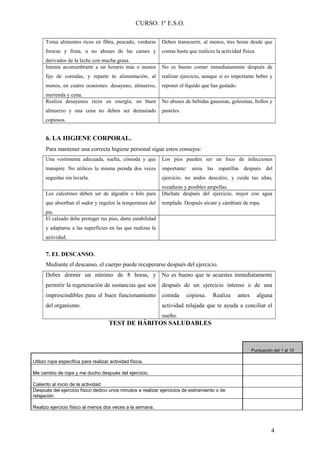 CURSO: 1º E.S.O.
Toma alimentos ricos en fibra, pescado, verduras
frescas y fruta; u no abuses de las carnes y
derivados de la leche con mucha grasa.
Deben transcurrir, al menos, tres horas desde que
comas hasta que realices la actividad física.
Intenta acostumbrarte a un horario más o menos
fijo de comidas, y reparte tu alimentación, al
menos, en cuatro ocasiones: desayuno, almuerzo,
merienda y cena.
No es bueno comer inmediatamente después de
realizar ejercicio, aunque si es importante beber y
reponer el líquido que has gastado.
Realiza desayunos ricos en energía; un buen
almuerzo y una cena no deben ser demasiado
copiosos.
No abuses de bebidas gaseosas, golosinas, bollos y
pasteles.
6. LA HIGIENE CORPORAL.
Para mantener una correcta higiene personal sigue estos consejos:
Una vestimenta adecuada, suelta, cómoda y que
transpire. No utilices la misma prenda dos veces
seguidas sin lavarla.
Los pies pueden ser un foco de infecciones
importante: airea las zapatillas después del
ejercicio, no andes descalzo, y cuida tus uñas,
rozaduras y posibles ampollas.
Los calcetines deben ser de algodón o hilo para
que absorban el sudor y regulen la temperatura del
pie.
Dúchate después del ejercicio, mejor con agua
templada. Después sécate y cámbiate de ropa.
El calzado debe proteger tus pies, darte estabilidad
y adaptarse a las superficies en las que realizas la
actividad.
7. EL DESCANSO.
Mediante el descanso, el cuerpo puede recuperarse después del ejercicio.
Debes dormir un mínimo de 8 horas, y
permitir la regeneración de sustancias que son
imprescindibles para el buen funcionamiento
del organismo.
No es bueno que te acuestes inmediatamente
después de un ejercicio intenso o de una
comida copiosa. Realiza antes alguna
actividad relajada que te ayuda a conciliar el
sueño.
TEST DE HÁBITOS SALUDABLES
Puntuación del 1 al 10
Utilizo ropa específica para realizar actividad física.
Me cambio de ropa y me ducho después del ejercicio.
Caliento al inicio de la actividad.
Después del ejercicio físico dedico unos minutos a realizar ejercicios de estiramiento o de
relajación
Realizo ejercicio físico al menos dos veces a la semana.
4
 