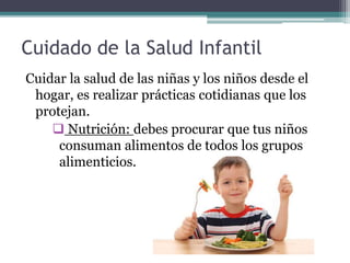 Cuidado de la Salud Infantil
Cuidar la salud de las niñas y los niños desde el
hogar, es realizar prácticas cotidianas que los
protejan.
 Nutrición: debes procurar que tus niños
consuman alimentos de todos los grupos
alimenticios.
 