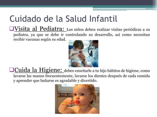 Cuidado de la Salud Infantil
Visita al Pediatra: Los niños deben realizar visitas periódicas a su
pediatra, ya que se debe ir controlando su desarrollo, así como necesitan
recibir vacunas según su edad.
Cuida la Higiene: debes enseñarle a tu hijo hábitos de higiene, como
lavarse las manos frecuentemente, lavarse los dientes después de cada comida
y aprender que bañarse es agradable y divertido.
 