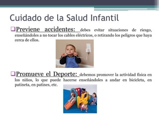 Cuidado de la Salud Infantil
Previene accidentes: debes evitar situaciones de riesgo,
enseñándoles a no tocar los cables eléctricos, o retirando los peligros que haya
cerca de ellos.
Promueve el Deporte: debemos promover la actividad física en
los niños, lo que puede hacerse enseñándoles a andar en bicicleta, en
patineta, en patines, etc.
 